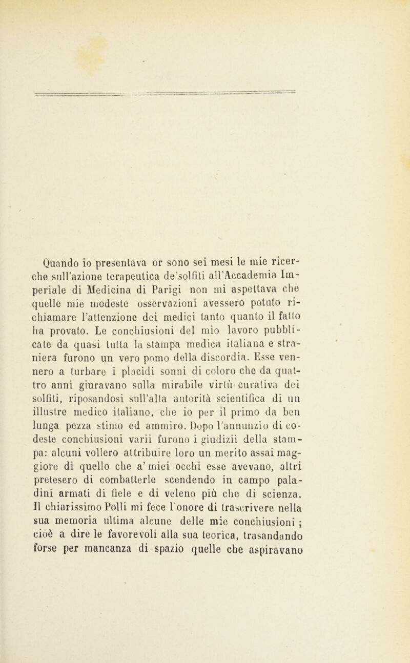 Quando io presentava or sono sei mesi le mie ricer- che suH'azione terapeutica de’solfiti airAccademia Im- periale di Medicina di Parigi non mi aspettava che quelle mie modeste osservazioni avessero potuto ri- chiamare l’attenzione dei medici tanto quanto il fallo ha provato. Le conchiusioni del mio lavoro pubbli- cate da quasi tutta la stampa medica italiana e stra- niera furono un vero pomo della discordia. Esse ven- nero a turbare i placidi sonni di coloro che da quat- tro anni giuravano sulla mirabile virtù curativa dei solfiti, riposandosi sull’alta autorità scientifica di un illustre medico italiano, che io per il primo da ben lunga pezza stimo ed ammiro. Dopo Pannunzio di co- deste conchiusioni varii furono i giudizii della stam- pa: alcuni vollero attribuire loro un merito assai mag- giore di quello che a’ miei occhi esse avevano, altri pretesero di combatterle scendendo in campo pala- dini armati di fiele e di veleno più che di scienza. Il chiarissimo Polli mi fece Ponore di trascrivere nella sua memoria ultima alcune delle mie conchiusioni ; cioè a dire le favorevoli alla sua teorica, trasandando forse per mancanza di spazio quelle che aspiravano