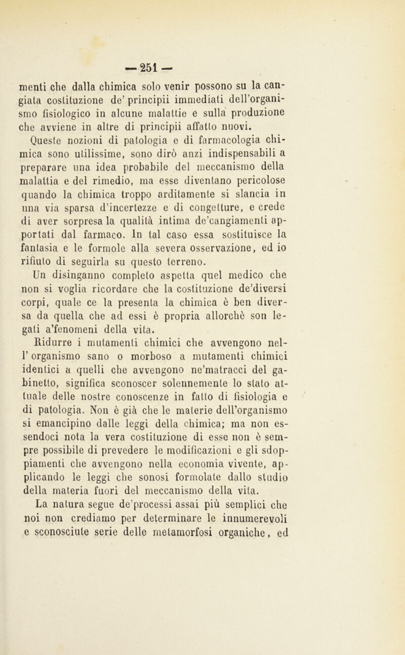 »• / menti che dalla chimica solo venir possono su la can- giata costituzione de’ principii immediati dell’organi- srao fisiologico in alcune malattie e sulla produzione che avviene in altre di principii affatto nuovi. Queste nozioni di patologia e di farmacologia chi- mica sono utilissime, sono dirò anzi indispensabili a preparare una idea probabile del meccanismo della malattia e del rimedio, ma esse diventano pericolose quando la chimica troppo arditamente si slancia in una via sparsa d’incertezze e di congetture, e crede di aver sorpresala qualità intima de’cangiamenti ap- portati dal farmaco. In tal caso essa sostituisce la fantasia e le formole alla severa osservazione, ed io rifiuto di seguirla su questo terreno. Un disinganno completo aspetta quel medico che non si voglia ricordare che la costituzione de’diversi corpi, quale ce la presenta la chimica ò ben diver- sa da quella che ad essi è propria allorché son le- gati a’fenomeni della vita. Ridurre i mutamenti chimici che avvengono nel- r organismo sano o morboso a mutamenti chimici identici a quelli che avvengono ne’matracci del ga- binetto, significa sconoscer solennemente lo stato at- tuale delle nostre conoscenze in fatto di fisiologia e di patologia. Non è già che le materie deU’organismo si emancipino dalle leggi della chimica; ma non es- sendoci nota la vera costituzione di esse non è sem- pre possibile di prevedere le modificazioni e gli sdop- piamenti che avvengono nella economia vivente, ap- plicando le leggi che sonosi formolate dallo stadio della materia fuori del meccanismo della vita. La natura segue de’processi assai più semplici che noi non crediamo per determinare le innumerevoli e sconosciute serie delle metamorfosi organiche, ed