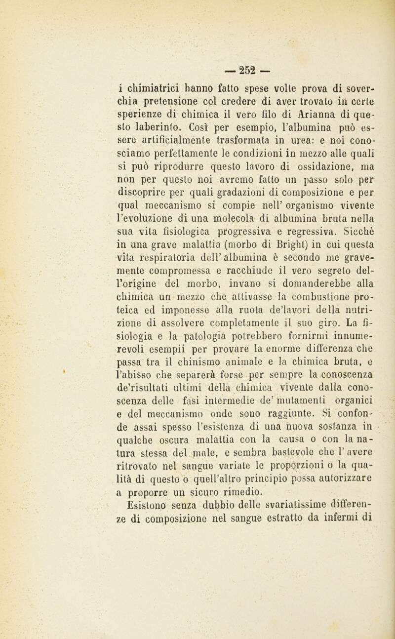 i chimiatrìci hanno fatto spese volte prova di sover- chia pretensione col credere di aver trovato in certe sperienze di chimica il vero filo di Arianna di que- sto laberinto. Così per esempio, l’albumina può es- sere artificialménte trasformata in urea: e noi cono- sciamo perfettamente le condizioni in mezzo alle quali si può riprodurre questo lavoro di ossidazione, ma non per questo noi avremo fatto un passo solo per discoprire per quali gradazioni di composizione e per qual meccanismo si compie nell’ organismo vivente l’evoluzione di una molecola' di albumina bruta nella I sua vita fisiologica progressiva e regressiva. Sicché in una grave malattia (morbo di Bright) in cui questa vita respiratoria dell’ albumina è secondo me grave- mente compromessa e racchiude il vero segreto del- l’origine del morbo, invano si domanderebbe alla chimica un mezzo che attivasse la combustione pro- teica ed imponesse alla ruota de’lavori della nutri- zione di assolvere completamente il suo giro. La fi- siologia e la patologia potrebbero fornirmi innume- revoli esempii per provare la enorme differenza che passa tra il chinismo animale e la chimica bruta, e l’abisso che separerà forse per sempre la conoscenza de’risultati ultimi della chimica vivente dalla cono- scenza delle fasi intermedie de’ mutamenti organici e del meccanismo onde sono raggiunte. Si confon- de assai spesso resistenza di una nuova sostanza in < qualche oscura malattia con la causa o con la na- tura stessa del. male, e sembra bastevole che l’avere ritrovato nel sangue variate le propórzioni o la qua- lità di questo ò quell’altro principio possa autorizzare a proporre un sicuro rimedio. Esistono senza dubbio delle svariatissime differen- ze di composizione nel sangue estratto da infermi di