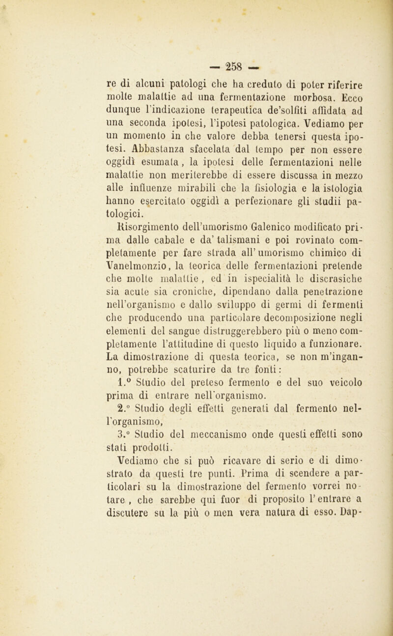 re di alcuni patologi che ha creduto di poter riferire molte malattie ad una fermentazione morbosa. Ecco dunque Tindicazione terapeutica de’solfiti affidata ad una seconda ipotesi, l’ipotesi patologica. Vediamo per un momento in che valore debba tenersi questa ipo- tesi. Abbastanza sfacelata dal tempo per non essere oggidì esumata, la ipotesi delle fermentazioni nelle malattie non meriterebbe di essere discussa in mezzo alle influenze mirabili che la fisiologia e la istologia hanno esercitato oggidì a perfezionare gli studii pa- tologici. Risorgimento delFumorismo Galenico modificato pri- ma dalle cabale e da’ talismani e poi rovinato com- pletamente per fare strada all’ umorismo chimico di Vanelmonzio, la teorica delle fermentazioni pretende che molte malattie , ed in ispecialità le discrasiche sia acute sia croniche, dipendano dalla penetrazione neU’organismo c dallo sviluppo di germi di fermenti che producendo una particolare decomposizione negli elementi del sangue distruggerebbero più o meno com- pletamente l’attitudine di questo liquido a funzionare. La dimostrazione di questa teorica, se non m’ingan- no, potrebbe scaturire da tre fonti ; 1. ® Studio del preteso fermento e del suo veicolo prima di entrare nelhorganismo. 2.  Studio degli effetti generati dal fermento nel- Forganismo, 3. ° Studio del meccanismo onde questi effetti sono stati prodotti. Vediamo che si può ricavare di serio e di dimo- strato da questi tre punti. Prima di scendere a par- ticolari su la dimostrazione del fermento vorrei no- tare , che sarebbe qui fuor di proposito l’entrare a discutere su la più o men vera natura di esso. Dap-