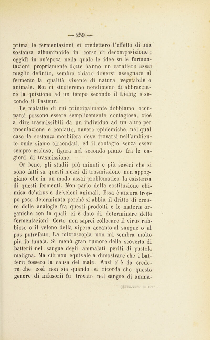 / prima le fermentazioni si credettero Teffetto di una sostanza albuminoide in corso di decomposizione ; oggidì in un’època nella quale le idee su le fermen- tazioni propriamente dette hanno un carattere assai meglio definito, sembra chiaro doversi assegnare al fermento la qualità vivente di natura vegetabile o animale. Noi ci studieremo nondimeno di abbraccia- re la quistione ad un tempo secondo il Liebig e se- condo il Pasteur. Le malattie di cui principalmente dobbiamo occu- parci possono essere semplicemente contagiose, cioè a dire trasmissibili da un individuo ad un altro per inoculazione e contatto, ovvero epidemiche, nel qual caso la sostanza morbifera deve trovarsi neH’ambien- te onde siamo circondati, ed il contagio senza esser sempre escluso, figura nel secondo piano fra le ca- gioni di trasmissione. Or bene, gli studii più minuti e più severi che si sono fatti su questi mezzi di trasmissione non appog- giano che in un modo assai problematico la esistenza di questi fermenti. Non parlo della costituzione chi- mica de’virus e de’veleni animali. Essa è ancora trop- po poco determinata perchè si abbia il dritto di crea- re delle analogie fra questi prodotti e le materie or- ganiche con le quali ci è dato di determinare delle fermentazioni. Certo non saprei collocare il virus rab- bioso 0 il veleno della vipera accanto al sangue o al pus putrefatto. La microscopia non mi sembra molto più fortunata. Si menò gran rumore della scoverta di batteri! nel sangue degli ammalati periti di pustola maligna. Ma ciò non equivale a dimostrare che i bat- teri! fossero la causa del male. Anzi c’ è da crede- re che cosi non sia quando si ricorda che questo genere di infusori! fu trovato nel sangue di amma-