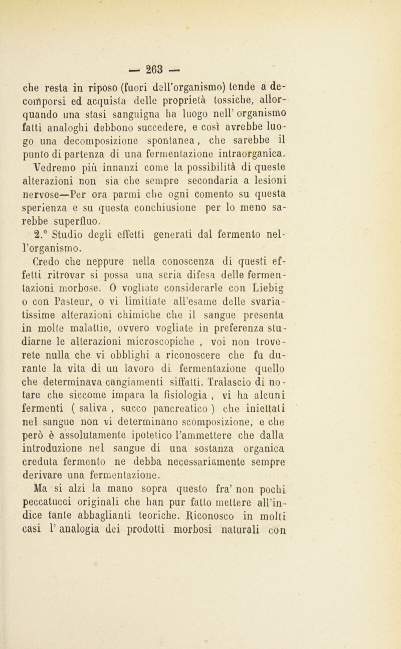 che resta in riposo (fuori deirorganismo) tende a de- comporsi ed acquista delle proprietà tossiche, allor- quando una stasi sanguigna ha luogo nell’organismo fatti analoghi debbono succedere, e così avrebbe luo- go una decomposizione spontanea, che sarebbe il punto di partenza di una fermentazione intraorganica. Vedremo più innanzi come la possibilità di queste alterazioni non sia che sempre secondaria a lesioni nervose—Per ora parmi che ogni comento su questa sperienza e su questa conchiusione per lo meno sa- rebbe superfluo. 2.® Studio degli effetti generati dal fermento nel- l’organismo. Credo che neppure nella conoscenza di questi ef- fetti ritrovar si possa una seria difesa delle fermen- tazioni morbose. 0 vogliate considerarle con Liebig 0 con Pasteur, o vi limitiate all’esame delle svaria- tissime alterazioni chimiche che il sangue presenta in molte malattie, ovvero vogliate in preferenza stu- diarne le alterazioni microscopiche , voi non trove- rete nulla che vi obblighi a riconoscere che fu du- rante la vita di un lavoro di fermentazione quello che determinava cangiamenti siffatti. Tralascio di no- tare che siccome impara la fisiologia , vi ha alcuni fermenti ( saliva , succo pancreatico ) che iniettati nel sangue non vi determinano scomposizione, e che però è assolutamente ipotetico rammettere che dalla introduzione nel sangue di una sostanza organica creduta fermento ne debba necessariamente sempre derivare una fermentazione. Ma si alzi la mano sopra questo fra’ non pochi peccatucci originali che han pur fatto mettere aH’in-* dice tante abbaglianti teoriche. Riconosco in molti casi V analogia dei prodotti morbosi naturali con