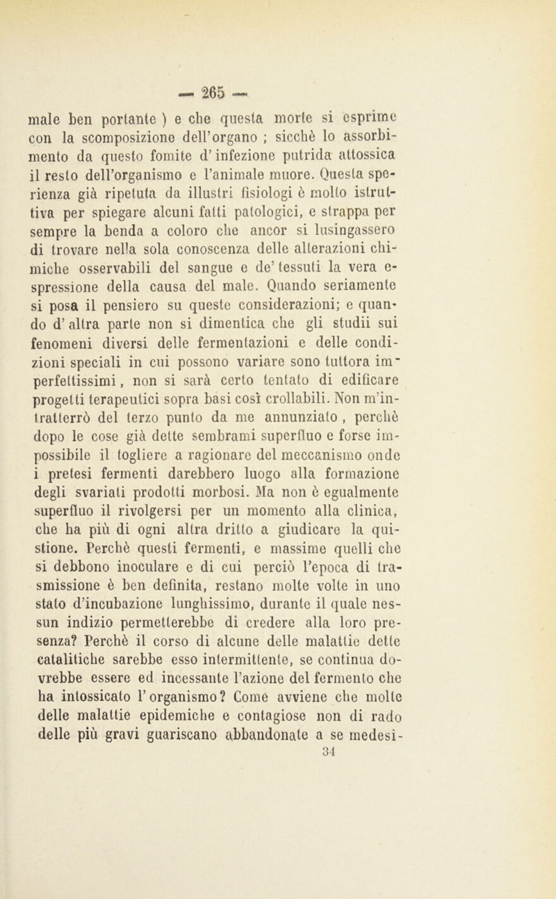 male ben portante ) e che questa morte si esprìme con la scomposizione dell’organo ; sicché lo assorbi- mento da questo fomite d’infezione putrida attossica il resto deirorganismo e Tanimale muore. Questa spe- rienza già ripetuta da illustri fisiologi è molto istrut- tiva per spiegare alcuni fatti patologici, e strappa per sempre la benda a coloro che ancor si lusingassero di trovare nella sola conoscenza delle alterazioni chi- miche osservabili del sangue e de’ tessuti la vera e- spressione della causa del male. Quando seriamente si posa il pensiero su queste considerazioni; e quan- do d’altra parte non si dimentica che gli studii sui fenomeni diversi delle fermentazioni e delle condi- zioni speciali in cui possono variare sono tuttora im perfettissimi, non si sarà certo tentato di edificare progetti terapeutici sopra basi cosi crollabili. Non m’in- tratterrò del terzo punto da me annunziato , perché dopo le cose già dette sembrami superfluo e forse im- possibile il togliere a ragionare del meccanismo onde i pretesi fermenti darebbero luogo alla formazione degli svariati prodotti morbosi. Ma non é egualmente superfluo il rivolgersi per un momento alla clinica, che ha più di ogni altra dritto a giudicare la qui- stione. Perché questi fermenti, e massime quelli che si debbono inoculare e di cui perciò Tepoca di tra- smissione é ben definita, restano molte volte in uno stato d’incubazione lunghissimo, durante il quale nes- sun indizio permetterebbe di credere alla loro pre- senza? Perché il corso di alcune delle malattie dette catalitiche sarebbe esso intermittente, se continua do- vrebbe essere ed incessante l’azione del fermento che ha intossicato l’organismo? Come avviene che molte delle malattie epidemiche e contagiose non di rado delle più gravi guariscano abbandonate a se medesi-