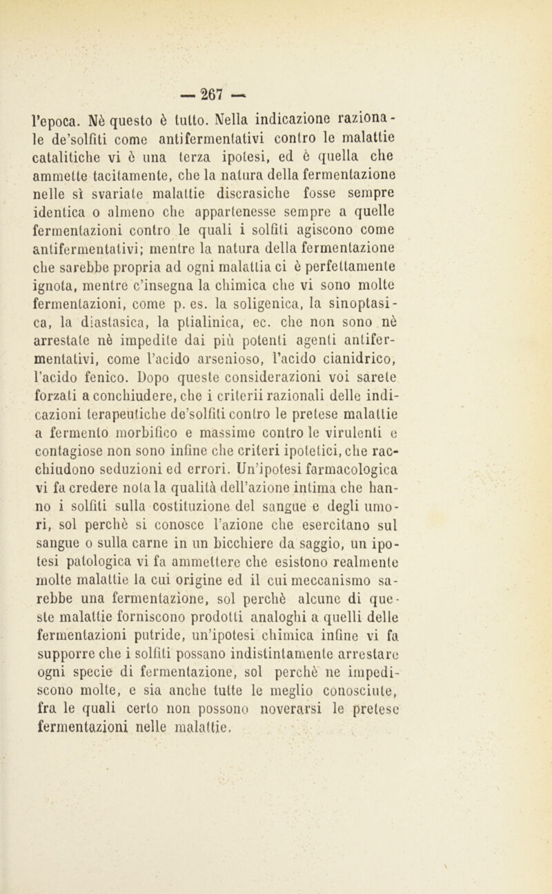 l’epoca. Nè questo è tutto. Nella indicazione raziona- le de’solfìti come antifermentativi contro le malattie catalitiche vi ò una terza ipotesi, ed Ò quella che ammette tacitamente, che la natura della fermentazione nelle sì svariate malattie discrasiche fosse sempre identica o almeno che appartenesse sempre a quelle fermentazioni contro .le quali i solfiti agiscono come antifermentativi; mentre la natura della fermentazione che sarebbe propria ad ogni malattia ci è perfettamente ignota, mentre c’insegna la chimica che vi sono molte fermentazioni, come p. es. la soligenica, la sinoptasi- ca, la diastasica, la ptialinica, ec. che non sono.nò arrestate nè impedite dai più potenti agenti antifer- mentativi, come l’acido arsenioso, l’acido cianidrico, l’acido fenico. Dopo queste considerazioni voi sarete forzati a conchiudere, che i criterii razionali delle indi- cazioni terapeutiche de’solfiti contro le pretese malattie a fermento morbifico e massime contro le virulenti o contagiose non sono infine che criteri ipotetici, che rac- chiudono seduzioni ed errori. Un’ipotesi farmacologica vi fa credere notala qualità dell’azione intima che han- no i solfiti sulla costituzione del sangue e degli umo- ri, sol perchè si conosce l’azione che esercitano sul sangue o sulla carne in un bicchiere da saggio, un ipo- tesi patologica vi fa ammettere che esistono realmente molte malattie la cui origine ed il cui meccanismo sa- rebbe una fermentazione, sol perchè alcune di que- ste malattie forniscono prodotti analoghi a quelli delle fermentazioni putride, un’ipotesi chimica infine vi fa supporre che i solfiti possano indistintamente arrestare ogni specie di fermentazione, sol perchè' ne impedi- scono molte, e sia anche tutte le meglio conosciute, fra le quali certo non possono noverarsi le pretese fermentazioni nelle malattie. ’ • .