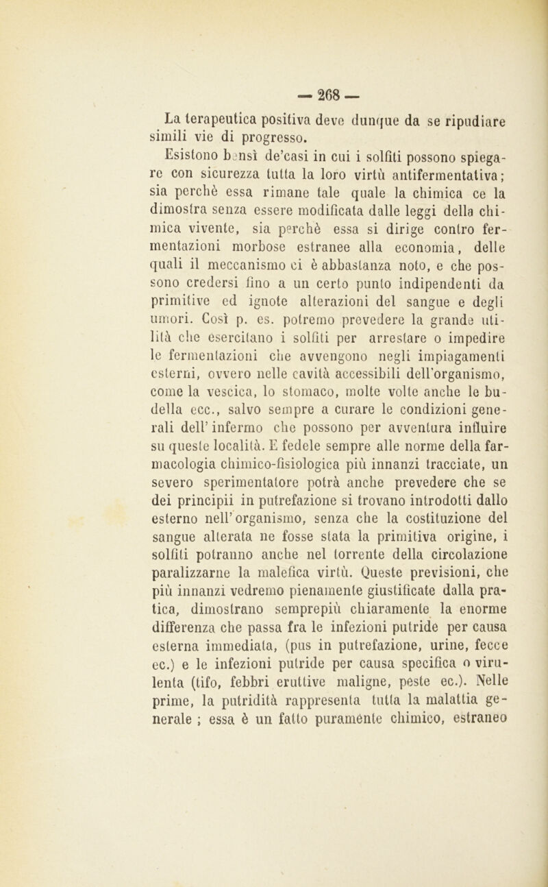 La terapeutica positiva deve duiujue da se ripudiare simili vie di progresso. Esistono b^nsi de’casi in cui i solfiti possono spiega- re con sicurezza tutta la loro virtù antifermentativa; sia perchè essa rimane tale quale la chimica ce la dimostra senza essere modificata dalle leggi della chi- mica vivente, sia perchè essa si dirige contro fer- mentazioni morbose estranee alla economia, delle quali il meccanismo ci è abbastanza noto, e che pos- sono credersi fino a un certo punto indipendenti da primitive ed ignote alterazioni del sangue e degli umori. Così p. es. potremo prevedere la grande uti- lità che esercitano i solfiti per arrestare o impedire le fermentazioni che avvengono negli impiagamenti esterni, ovvero nelle cavità accessibili delfiorganismo, come la vescica, lo stomaco, molte volte anche le bu- della ecc., salvo sempre a curare le condizioni gene- rali deir infermo che possono per avventura influire su queste località. E fedele sempre alle norme della far- macologia chimico-fisiologica più innanzi tracciate, un severo sperimentatore potrà anche prevedere che se dei principii in putrefazione si trovano introdotti dallo esterno nell’organismo, senza che la costituzione del sangue alterata ne fosse stata la primitiva origine, i solfiti potranno anche nel torrente della circolazione paralizzarne la malefica virtù. Queste previsioni, che più innanzi vedremo pienamente giustificate dalla pra- tica, dimostrano semprepiù chiaramente la enorme differenza che passa fra le infezioni putride per causa esterna immediata, (pus in putrefazione, urine, fecce ec.) e le infezioni putride per causa specifica o viru- lenta (tifo, febbri eruttive maligne, peste ec.). Nelle prime, la putridità rappresenta tutta la malattia ge- nerale ; essa è un fatto puramente chimico, estraneo