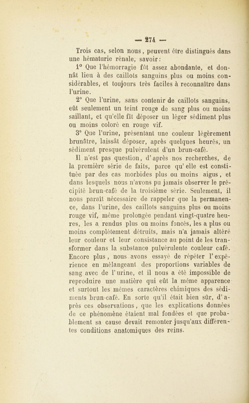 Trois cas, selon nous, peuvent élre distingués dans une hématurie renale, savoir: 1^ Que rhémorragie fdt assez abondante, et don- nàt lieii à des caillots sangiiins plus ou moins con- sidérables, et toujoiirs très faciles à reconnaìtre dans Turine. 2® Que Turine, sans contenir de caillots sanguins, eùt seulement un teint rouge de sang plus ou moins saillant, et qu’elle fìt déposer un léger sédiment plus ou moins colorò en rouge vif. 3° Que Turine, présentant une couleur lègèremenl brunàtre, laissàt déposer, après quelques heurés, un sédiment presque pulvérulent d’un brun-café. 11 n’est pas question, d’après nos recherches, de la première sèrie de faits, parce qu’ elle est consti- tuée par des cas morbides plus ou moins aigus , et dans lesquels nous n’avons pu jamais observer le pré- cipité brun-café de la troisième sèrie. Seulement, il nous parait nécessaire de rappeler que la permanen- ce, dans Turine, des caillots sanguins plus ou moins rouge vif, mème prolongée pendant vingt-quatre heu- res, les a rendus plus ou moins foncés, les a plus ou moins complètement détruits, mais n’a jamais altère leur couleur et leur consistance au point de les tran-' sformar dans la substance pulvéndente couleur café. Encore plus , nous avons essayé de répéter T expé- rience en mèlangeant des proportions variables de sang avec de Turine, et il nous a èté impossible de reproduire une matière qui eùt la méme apparence et surtout les mémes caractères chimiques des sédi- ments brun-café. En sorte qu’il était bien sur, d’ a- près ces observations , que les explications données de ce phénomène ètaient mal fondées et que proba- blement sa cause devait remonter jusqiTaux difFèren- tes conditions anatomiques des reins.