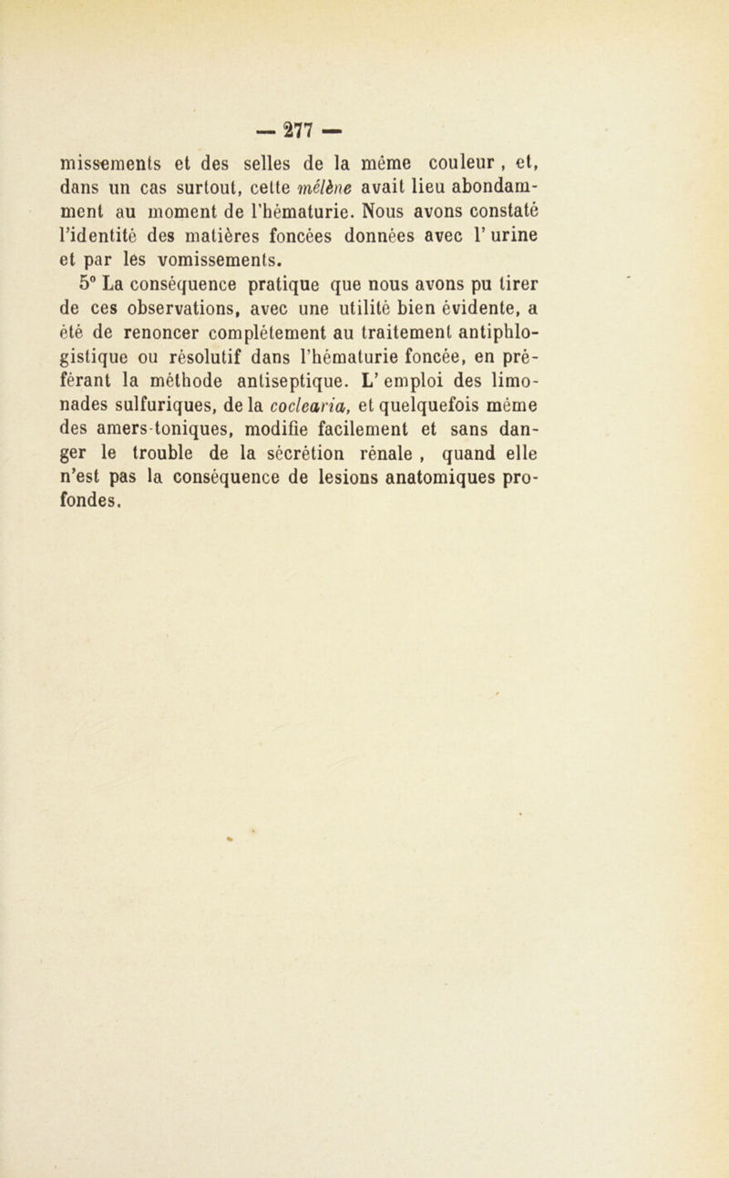 niiss^ments et des selles de la méme couleur , et, dans un cas surtout, celle mélène avait lieu abondam- ment au moment de Thématurie. Nous avons constatò ridentité des malières foncèes données avec V urine et par les vomissements. 5° La conséquence pratique que nous avons pu tirer de ces observations, avec une utilitè bien évidente, a été de renoncer complétement au traitemenl antiphlo- gistique ou rèsolutif dans Thématurie foncée, en prè- férant la méthode anliseptique. L’ empiei des limo- nades sulfuriques, de la coclearia, et quelquefois méme des amers-toniques, modifie facilement et sans dan- ger le trouble de la sécrètion rénale , quand elle n’est pas la conséquence de lesions anatomiques pro- fondes.