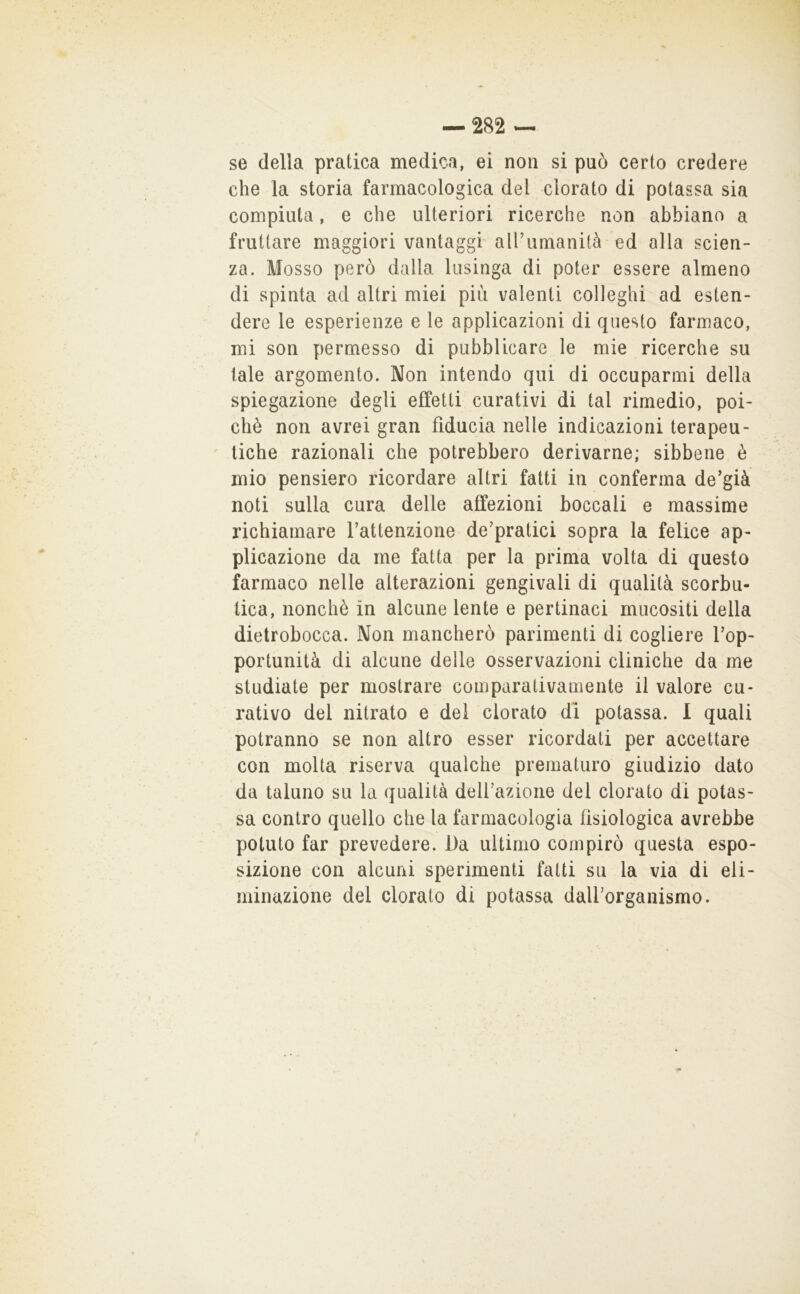 se della pratica medica, ei non si può certo credere che la storia farmacologica del clorato di potassa sia compiuta, e che ulteriori ricerche non abbiano a fruttare maggiori vantaggi all’umanità ed alla scien- za. Mosso però dalla lusinga di poter essere almeno di spinta ad altri miei più valenti colleglli ad esten- dere le esperienze e le applicazioni di questo farmaco, mi son permesso di pubblicare le mie ricerche su tale argomento. Non intendo qui di occuparmi della spiegazione degli effetti curativi di tal rimedio, poi- ché non avrei gran fiducia nelle indicazioni terapeu- tiche razionali che potrebbero derivarne; sibbene è mio pensiero ricordare altri fatti in conferma de’già noti sulla cura delle affezioni boccali e massime richiamare l’attenzione de’pratici sopra la felice ap- plicazione da me fatta per la prima volta di questo farmaco nelle alterazioni gengivali di qualità scorbu- tica, nonché in alcune lente e pertinaci mucositi della dietrobocca. Non mancherò parimenti di cogliere l’op- portunità di alcune delle osservazioni cliniche da me studiate per mostrare comparativamente il valore cu- rativo del nitrato e del clorato di potassa. I quali potranno se non altro esser ricordati per accettare con molta riserva qualche prematuro giudizio dato da taluno su la qualità dell’azione del clorato di potas- sa contro quello che la farmacologia fisiologica avrebbe potuto far prevedere. Da ultimo compirò questa espo- sizione con alcuni sperimenti fatti su la via di eli- minazione del clorato di potassa dall’organismo.