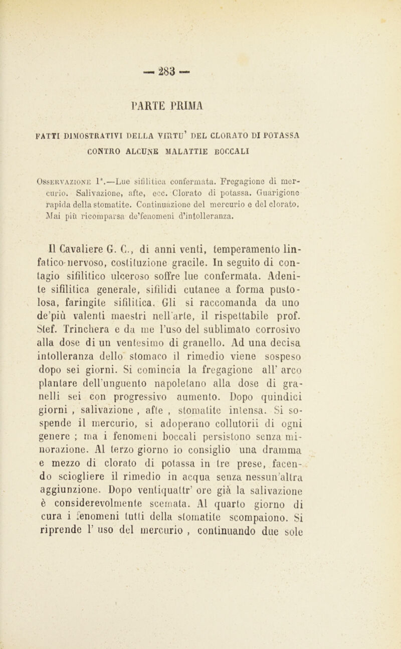 PARTE PRIMA FATTI DIMOSTRATIVI DELLA VIUTU’ DEL CLORATO DI POTASSA CONTRO ALCUNE MALATTIE BOCCALI Osservazione ì\—Lue sifilitica confermata. Fregagione di mer- curio. Salivazione, afte, ecc. Clorato di potassa. Guarigione rapida della stomatite. Continuazione del mercurio e del clorato, Mai più ricomparsa de’fenomeni d’intolleranza. 11 Cavaliere G. C., di anni venti, temperamento lin- fatico-nervoso, costituzione gracile. In seguito di con- tagio sifilitico ulceroso soffre lue confermata. Adeni- te sifilitica generale, sifilidi cutanee a forma pusto- losa, faringite sifilitica. Gli si raccomanda da uno de’più valenti maestri nelParte, il rispettabile prof. Stef. Trincherà e da me l’uso del sublimato corrosivo alla dose di un ventesimo di granello. Ad una decisa intolleranza dello’ stomaco il rimedio viene sospeso dopo sei giorni. Si comincia la fregagione alP arco plantare dell’unguento napoletano alla dose di gra- nelli sei con progressivo aumento. Dopo quindici giorni , salivazione , afte , stomatite intensa. Si so- spende il mercurio, si adoperano collutorii di ogni genere ; ma i fenomeni boccali persistono senza mi- norazione. Al terzo giorno io consiglio una dramma e mezzo di clorato di potassa in tre prese, facen- do sciogliere il rimedio in acqua senza nessun’altra aggiunzione. Dopo venliquattr’ ore già la salivazione è considerevolmente scemata. Al quarto giorno di cura i lenomeni tutti della stomatite scompaiono. Si riprende P uso del mercurio , continuando due sole