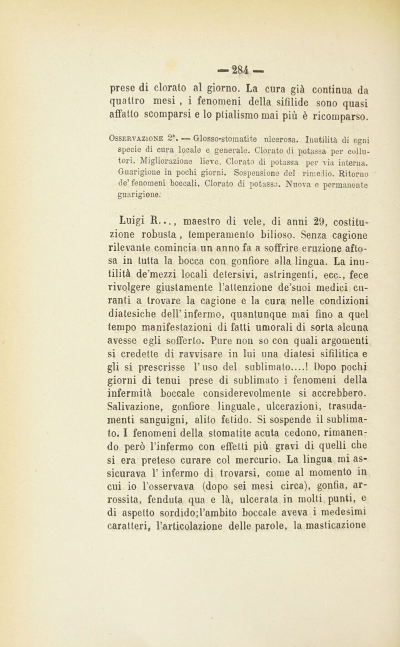 prese di clorato al giorno. La cura già continua da quattro mesi , i fenomeni della sifilide sono quasi affatto scomparsi e lo plialismo mai più è ricomparso. Osservazione 2“. — Glosso-stomatite ulcerosa. Inutilità di ogni specie di cura locale e generale. Clorato di potassa per collu- tori, Migliorazione lieve. Clorato di potassa per via interna. Guarigione in pochi giorni. Sospensione del rimedio. Ritorno de’fenomeni boccali. Clorato di potassa. Nuova e permanente guarigione: Luigi R..., maestro di vele, di anni 29, costitu- zione robusta, temperamento bilioso. Senza cagione rilevante comincia un anno fa a soffrire eruzione afto- sa in tutta la bocca con gonfiore alla lingua. La inu- tilità de’mezzi locali detersivi, astringenti, ecc., fece rivolgere giustamente Tattenzione de’suoi medici cu- ranti a trovare la cagione e la cura nelle condizioni diatesiche dell’infermo, quantunque mai fino a quel tempo manifestazioni di fatti umorali di sorta alcuna avesse egli sofferto. Pure non so con quali argomenti, si credette di ravvisare in lui una diatesi sifilitica e gli si prescrisse l’uso del sublimato....! Dopo pochi giorni di tenui prese di sublimato i fenomeni della infermità boccale considerevolmente si accrebbero. Salivazione, gonfiore linguale, ulcerazioni, trasuda- menti sanguigni, alito fetido. Si sospende il sublima- to. I fenomeni della stomatite acuta cedono, rimanen- do però l’infermo con effetti più gravi di quelli che si era preteso curare col mercurio. La lingua mi as- sicurava r infermo di trovarsi, come al momento in cui io l’osservava (dopo sei mesi circa), gonfia, ar- rossita, fenduta qua e là, ulcerata in molti punti, e di aspetto sordido;l’ambito boccale aveva i medesimi caratteri, l’articolazione delle parole, la masticazione