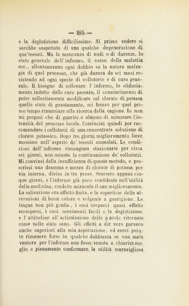 — 285i - e la deglutizione difficilissime. Al primo vedere si sarebbe sospettato di una qualche degenerazione di qiie’tessuti. Ma la mancanza di nodi o di durezze, lo stato generale deir infermo, il corso della malattia ecc., allontanavano ogni dubbio su la natura malva- gia di quel processo, che già durava da sei mesi re- sistendo ad ogni specie di collutorio e di cura gene- rale. 11 bisogno di sollevare V infermo, lo sfiduciar mento indotto dalle cure passate, il convincimento di poter sollecitamente modificare col clorato di^potassa quello stato di guastamento, mi fecero per quel prir nio tempo rinunziare alla ricerca della cagione. Io non mi proposi che di guarire o almeno di minorare l’jn- tensità. del processo locale. Cominciai quindi per rac- comandare i collutorii di una concentrata soluzione di doralo potassico. Dopo tre giorni miglioramento lieve massime nell’ aspetto de’ tessuti ammalati. Le. condi- zioni deir infermo rimangono stazionarie per circa sei giorni, non ostante la continuazione de’ collutorii. Mi.convinsi della insufficienza di questo metodo, e pre- scrissi una dramma e mezzo di clorato di potassa per via interna, divisa in tre prese. Scorsero appena cin- que giorni, e rinfermo già poco confidente neirutililà della medicina, credette miracolo il suo miglioramento. La salivazione era affatto finita, e la superficie delle ul- cerazioni di buon colore e volgente a guarigione. La lingua non più gonfia , i suoi crepacci quasi affatto scomparsi, i suoi movimenti facili e la deglutizione e l’attitudine all’articolazione delle parole ritornate come nello stato sano. Gli efl*etti a dir vero parvero anche superiori alla mia aspettazione, ed avrei potu- to rimanere forse in qualche dubbiezza se una mala ventura per rinfermo non fosse venuta a chiarire me- glio e pienamente confermare,, la utilità maravigliosa