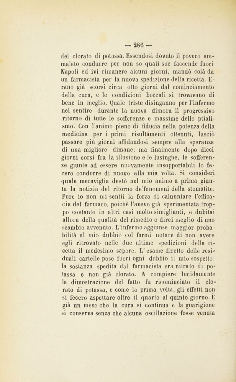 del clorato di potassa. Essendosi dovuto il povero am- malato condurre per non so quali sue faccende fuori Napoli ed ivi rimanere alcuni giorni, mandò colà da un farmacista per la nuova spedizione della ricetta. E- rano già scorsi circa otto giorni dal cominciamento della cura, e le condizioni boccali si trovavano di bene in meglio. Quale triste disinganno per Tinfermo nel sentire durante la nuova dimora il progressivo ritorno di tutte le sofferenze e massime dello ptiali- smo. Con Tanimo pieno di fiducia nella potenza della medicina per i primi risultàmenti ottenuti, lasciò passare più giorni affidandosi sempre alla speranza di una migliore dimane; ma finalmente dopo dieci giorni corsi fra la illusione e le lusinghe, le sofferen- ze giunte ad essere nuovamente insopportabili lo fe- cero condurre di nuovo alla mia volta. Si consideri quale meraviglia destò nel mio animo a prima giun- ta la notizia del ritorno de’fenomeni della stomatite. Pure io non mi sentii la forza di calunniare l’effica- cia del farmaco, poiché l’avevo già sperimentata trop- po costante in altri casi molto simiglianti, e dubitai allora della qualità del rimedio o direi meglio di uno scambio avvenuto. L’inferuio aggiunse maggior proba- bilità al mio dubbio col farmi notare di non avere egli ritrovato nelle due ultime spedizioni della ri- cetta il medesimo sapore. L’esame diretto delle resi- duali cartelle pose fuori ogni dubbio il mio sospetto: la sostanza spedita dal farmacista era nitrato di po- tassa e non già clorato. A compiere lucidamente la dimostrazione del fatto fu ricominciato il clo- rato di potassa, e come la prima volta, gli effetti non si fecero aspettare oltre il quarto al quinto giorno. E già un mese che la cura si continua e la guarigione si conserva senza che alcuna oscillazione fosse venuta