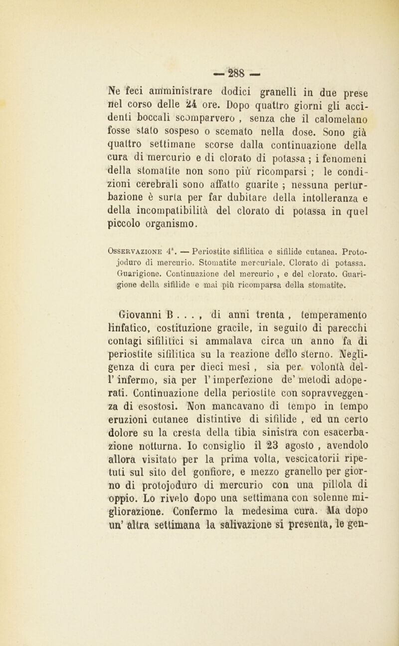 Ne feci amministrare dodici granelli in due prese nel corso delle 24 ore. Dopo quattro giorni gli acci- denti boccali scomparvero , senza che il calomelano fosse stato sospeso o scemato nella dose. Sono già quattro settimane scorse dalla continuazione della cura di mercurio e di clorato di potassa ; i fenomeni della stomatite non sono più ricomparsi ; le condi- zioni cerebrali sono affatto guarite ; nessuna pertur- bazione è surta per far dubitare della intolleranza e della incompatibilità del clorato di potassa in quel piccolo organismo. Osservazione 4\ — Periostite sifilitica e sifilide cutanea. Proto- joduro di mercurio. Stomatite mercuriale. Clorato di potassa. Guarigione. Continuazione del mercurio , e del clorato. Guari- gione della sifilide e mai più ricomparsa della stomatite. Giovanni B . . . , di anni trenta , temperamento linfatico, costituzione gracile, in seguito di parecchi contagi sifilitici si ammalava circa un anno ’fa di periostite sifilitica su la reazione dello sterno. Negli- genza di cura per dieci mesi , sia per. volontà del- r infermo, sia per l’imperfezione de’metodi adope- rati. Continuazione della periostite con sopravveggen- za di esostosi. Non mancavano di tempo in tempo eruzioni cutanee distintive di sifilide , ed un certo dolore su la cresta della tibia sinistra con esacerba- ziene notturna. Io consiglio il 23 agosto , avendolo allora visitato per la prima volta, vescicatorii ripe- tuti sul sito del gonfiore, e mezzo granello per gior- no di protojoduro di mercurio con una pillola di oppio. Lo rivelo dopo una settimana con solenne mi- gliorazione. Confermo la medesima cura. Ma dopo im’ altra settimana la salivazione si presenta, le geu-