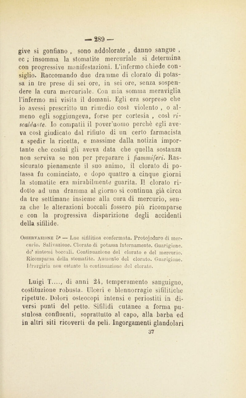 give si gonfiano , sono addolorate , danno sangue , ec ; insomma la stomatite mercuriale si determina con progressive manifestazioni. L’infermo chiede con- siglio. Raccomando due dramme di clorato di potas- sa in tre prese di sei ore, in sei ore, senza sospen- dere la cura mercuriale. Con mia somma meraviglia l’infermo mi visita il domani. Egli era sorpreso che io avessi prescritto un rimedio così violento , o al- meno egli soggiungeva, forse per cortesia , così n- scaldmte. Io compatii il pover’uomo perchè egli ave- va così giudicato dal rifiuto di un certo farmacista a spedir la ricetta, e massime dalla notizia impor- tante che costui gli aveva data che quella sostanza non serviva se non per preparare i fiammiferi. Ras- sicurato pienamente il suo animo, il clorato di po- tassa fu cominciato, e dopo quattro a cinque giorni la stomatite era mirabilmente guarita. Il clorato ri- dotto ad una dramma al giorno si continua già circa da tre settimane insieme alla cura di mercurio, sen- za che le alterazioni boccali fossero più ricomparse c con la progressiva disparizione degli accidenti della sifilide. Osservazione 5“ — Lue sifilitica confermata. Protojoduro di mer- curio. Salivazione. Clorato di potassa internamente. Guarigione, de* sintomi boccali. Continuazione del clorato e del mercurio. Ricomparsa della stomatite. Aumento del clorato. Guarigione. Idrargiria non ostante la continuazione del clorato. Luigi T...., di anni 24, temperamento sanguigno, costituzione robusta. Ulceri e blennorragie sifilitiche ripetute. Dolori osteocopi intensi e periostiti in di- versi punti del petto. Sifilidi cutanee a forma pu- stulosa confluenti, soprattutto al capo, alla barba ed in altri siti ricoverti da peli. Ingorgamenti glandolari 37