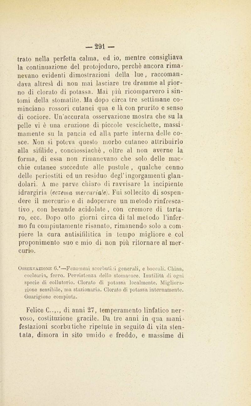 trato nella perfetta calma, ed io, mentre consigliava la continuazione del protojodiiro, perchè ancora rima- nevano evidenti dimostrazioni della lue, raccoman- dava altresì di non mai lasciare tre dramme al gior- no di clorato di potassa. Mai più ricomparvero i sin- tomi della stomatite. Ma dopo circa tre settimane co- minciano rossori cutanei qua e là con prurito e senso di cociore. Un’accurata osservazione mostra che su la pelle vi è una eruzione di piccole vescichette, massi- mamente su la pancia ed alla parte interna delle co- sce. Non si poteva questo morbo cutaneo attribuirlo alla sifilide , conciossiachè , oltre al non averne la forma, di essa non rimanevano che solo delle mac- chie cutanee succedute alle pustule , qualche cenno delle periostiti ed un residuo degl’ingorgamenti glan- dolari. A me parve chiaro di ravvisare la incipiente idrargiria {eczema mercuriale). Fui sollecito di sospen- dere il mercurio e di adoperare un metodo rinfresca- tivo , con bevande acidolate , con cremore di tarta- ro, ecc. Dopo otto giorni circa di tal metodo l’infer- mo fu compiutamente risanato, rimanendo solo a com- piere la cura antisifilitica in tempo migliore e col proponimento suo e mio di non più ritornare al mer- curio. Ossp:rvazione G.*—Fenomeni scorbutiji generali, e boccali. China, coclearia, ferro. Persistenza dello stomacace. Inutilità di ogni specie di collutorio. Clorato di potassa localmente. Migliora- zione sensibile, ma stazionaria. Clorato di potassa internamente. Guarigione compiuta. Felice C..,., di anni 27, temperamento linfatico ner- voso, costituzione gracile. Da ire anni in qua mani- festazioni scorbutiche ripetute in seguito di vita sten- tata, dimora in sito umido e freddo, e massime di