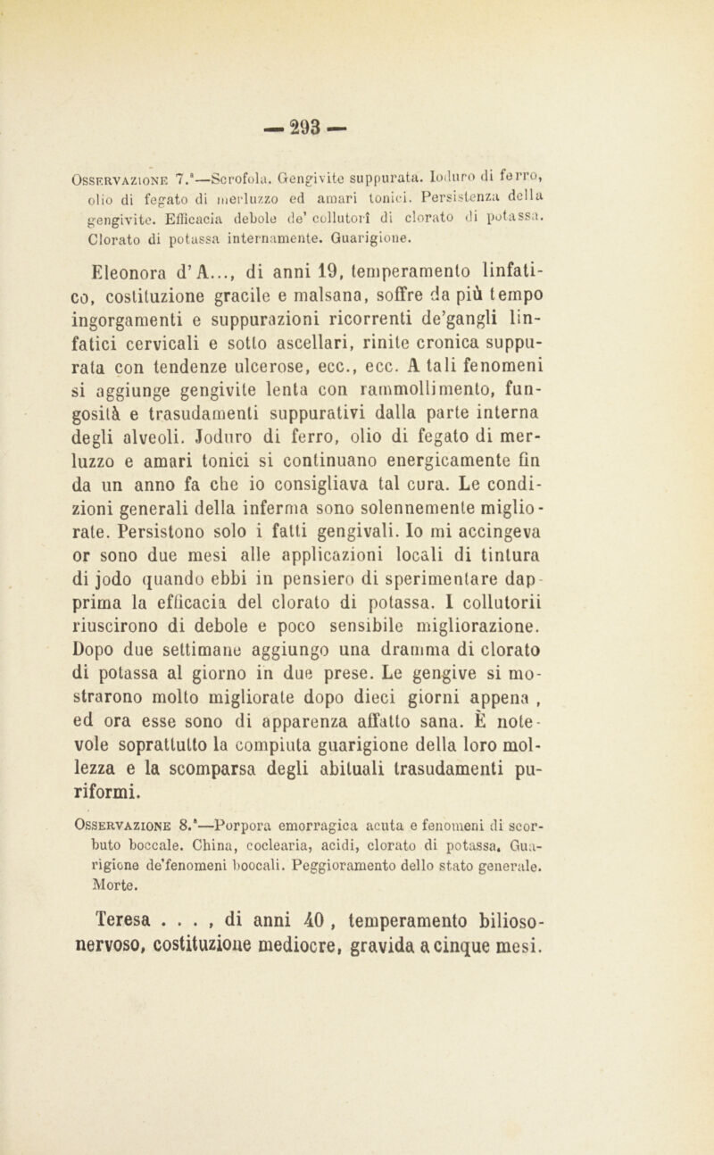 Osservazione 7.“—Scrofola. Gengivite suppurata. Ioduro di ferro, olio di fegato di inerluzzo ed amari tonici. Persistenza della gengivite. Efficacia debole de’ collutori di clorato di potassa. Clorato di potassa internamente. Guarigione. Eleonora d’A..., di anni 19, temperamento linfati- co, costituzione gracile e malsana, soffre da più tempo ingorgamenti e suppurazioni ricorrenti de’gangli lin- fatici cervicali e sotto ascellari, rinite cronica suppu- rata con tendenze ulcerose, ecc., ecc. A tali fenomeni si aggiunge gengivite lenta con rammollimento, fun- gosità e trasudamenti suppurativi dalla parte interna degli alveoli. Ioduro di ferro, olio di fegato di mer- luzzo e amari tonici si continuano energicamente fin da un anno fa che io consigliava tal cura. Le condi- zioni generali della inferma sono solennemente miglio- rate. Persistono solo i fatti gengivali. Io mi accingeva or sono due mesi alle applicazioni locali di tintura di jodo quando ebbi in pensiero di sperimentare dap- prima la efficacia del clorato di potassa. 1 collutorii riuscirono di debole e poco sensibile migliorazione. Dopo due settimane aggiungo una dramma di clorato di potassa al giorno in due prese. Le gengive si mo- strarono molto migliorate dopo dieci giorni appena , ed ora esse sono di apparenza affatto sana. È note- vole soprattutto la compiuta guarigione della loro mol- lezza e la scomparsa degli abituali trasudamenti pu- riformi. Osservazione 8.*—Porpora emorragica acuta e fenomeni di scor- buto boccale. China, coclearia, acidi, clorato di potassa. Gua- rigione de’fenomeni boccali. Peggioramento dello stato generale. Morte. Teresa .... di anni 40, temperamento bilioso- nervoso, costituzione mediocre, gravida a cinque mesi.