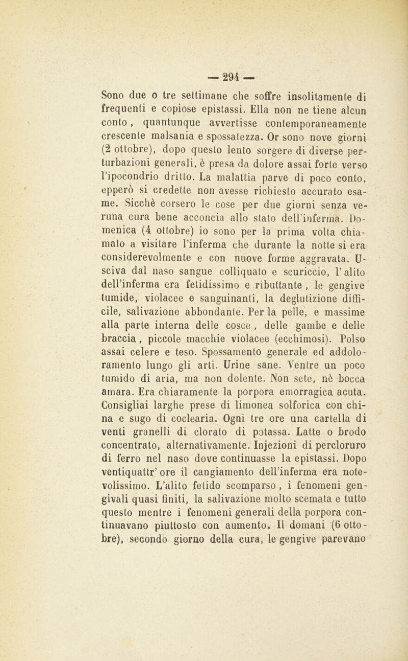 Sono due o tre settimane che soffre insolitamente di frequenti e copiose epistassi. Ella non ne tiene alcun conto, quantunque avvertisse contemporaneamente crescente malsania e spossatezza. Or sono nove giorni (2 ottobre), dopo questo lento sorgere di diverse per- turbazioni generali, è presa da dolore assai forte verso l’ipocondrio dritto. La malattia parve di poco conto, epperò si credette non avesse richiesto accurato esa- me. Sicché corsero le cose per due giorni senza ve- runa cura bene acconcia allo stato delTinferma. Do- menica (4 ottobre) io sono per la prima volta chia- mato a visitare l’inferma che durante la notte si era considerevolmente e con nuove forme aggravata, li- sciva dal naso sangue colliquato e scuriccio, l’alito dell’inferma era fetidissimo e ributtante , le gengive ^ tumide, violacee e sanguinanti, la deglutizione diffi- cile, salivazione abbondante. Per la pelle, e massime alla parte interna delle cosce , delle gambe e delle braccia, piccole macchie violacee (ecchimosi). Polso assai celere e teso. Spossamento generale ed addolo- ramento lungo gli arti. Urine sane. Ventre un poco tumido di aria, ma non dolente. Non sete, nè bocca amara. Era chiaramente la porpora emorragica acuta. Consigliai larghe prese di limonea solforica con chi- na e sugo di coclearia. Ogni tre ore una cartella di venti granelli di clorato di potassa. Latte o brodo concentrato, alternativamente. Injezioni di percloruro di ferro nel naso dove continuasse la epistassi. Dopo ventiquattr’ore il cangiamento deU’inferma era note- volissimo. L’alito fetido scomparso , i fenomeni gen- givali quasi finiti, la salivazione molto scemata e tutto questo mentre i fenomeni generali della porpora con- tinuavano piuttosto con aumentOa II domani (6 otto- bre), secondò giorno della cura, le gengive parevano