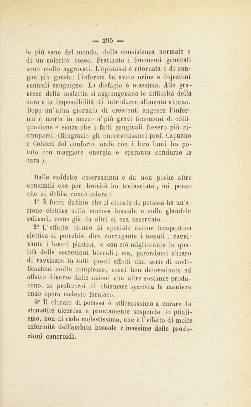 le più sane del mondo, dt^lla consistenza normale e di un colorito roseo. Frattanto i fenomeni generali sono molto aggravati. L’epistassi è ritornata e di san- gue più guasta; Finferma ha avuto urine e dejezioni ventrali sanguigne. La disfagia è massima. Alle gra- vezze della malattia si aggiungevano le difficoltà della cura e la impossibilità di introdurre alimento alcuno. Dopo un’altra giornata di crescenti angosce Finfer- ma è morta in mezzo a’ più gravi fenomeni di colli- quazione e senza che i fatti gengivali fossero più ri- comparsi. (Ringrazio gli onorevolissimi prof. Capuano e Coluzzi del conforto onde con i loro lumi ho po- tuto con maggiore energia e speranza condurre la cura ). Dalle suddette osservazioni e da non poche altre consimili che per brevità ho tralasciate , mi penso che si debba conchiudere : 1^ E fuori dubbio che il clorato'di potassa ha un’a- zione elettiva sulla mucosa boccale e sulle glandolo salivari, come già da altri si era osservato. 2® L’effetto ultimo di speciale azione terapeutica elettiva si potrebbe dire corrugante i tessuti , ravvi- vante i lavori plastici, e con ciò migliorante le qua- lità delle secrezioni boccali ; ma, parendomi chiaro di ravvisare in tutti questi effetti una serie di modi- ficazioni molto complesse, assai ben determinate ed affatto diverse dalle azioni che altre sostanze produ- cono, io preferirei di chiamare specijica la maniera onde opera codesto farmaco. 3® 11 clorato di potassa è efficacissimo a curare la stomatite ulcerosa e prontamente sospende lo ptiali- smo, non di rado molestissimo, che è l’effetto di molte infermità delFambito boccale e massime delle produ- zioni cancroidi.