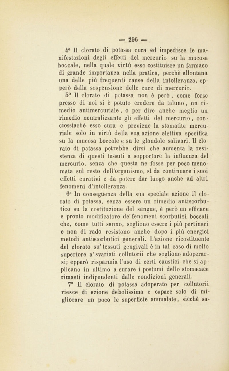 nifestazioni degli effetti del mercurio su la mucosa boccale, nella quale virtù esso costituisce un farmaco di grande importanza nella pratica, perchè allontana una delle più frequenti cause della intolleranza, ep- però della sospensione delle cure di mercurio. 5® Il clorato di potassa non è però , come forse presso di noi si è potuto credere da taluno, un ri- medio antimercuriale , o per dire anche meglio un rimedio neutralizzante gli effetti del mercurio, con- ciossiachè esso cura e previene la stomatite mercu- riale solo in virtù della sua azione elettiva specifica su la mucosa boccale e su le glandolo salivari. Il clo- rato di potassa potrebbe dirsi che aumenta la resi- stenza di questi tessuti a sopportare la influenza del mercurio, senza che questa ne fosse per poco meno^ mata sul resto dell’organismo, sì da continuare i suoi effetti curativi e da potere dar luogo anche ad altri fenomeni d’intolleranza. 6° In conseguenza della sua speciale azione il clo- rato di potassa, senza essere un rimedio antiscorbu- tico su la costituzione del sangue, è però un efficace e pronto modificatore de’fenomeni scorbutici boccali che, come tutti sanno, sogliono essere i più pertinaci e non di rado resistono anche dopo i più energici metodi antiscorbutici generali. L’azione ricostituente del clorato su’ tessuti gengivali è in tal caso di molto superiore a’svariati collutorii che sogliono adoperar- si; epperò risparmia l’uso di certi caustici che si ap- plicano in ultimo a curare i postumi dello stomacace rimasti indipendenti dalle condizioni generali. 7® Il clorato di potassa adoperato per collutorii riesce di azione debolissima e capace solo di mi- gliorare un poco le superficie ammalate, sicché sa-