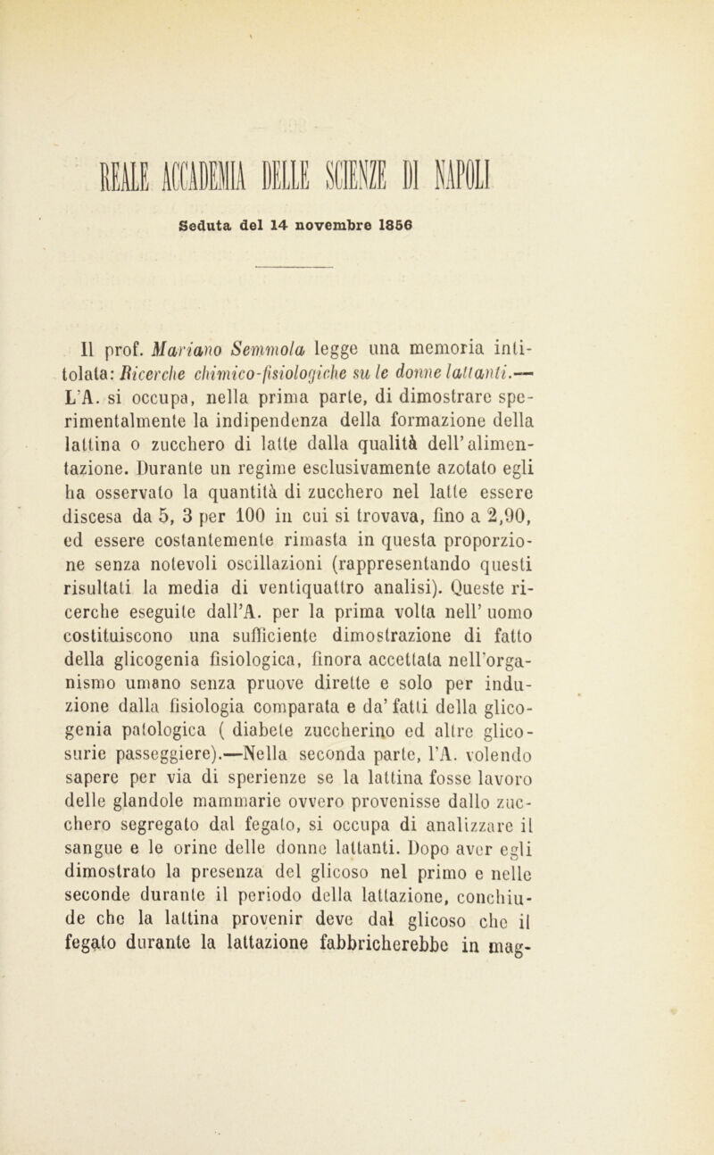 11 prof. Mariano Semmola legge una memoria miì- io\oio: Bicerche clmnico-fisiologiche su le donne lalianti.— L’A. si occupa, nella prima parte, di dimostrare spe- rimentalmente la indipendenza della formazione della lattina o zucchero di latte dalla qualità dell’alimen- tazione. Durante un regime esclusivamente azotato egli ha osservato la quantità di zucchero nel latte essere discesa da 5, 3 per 100 in cui si trovava, fino a 2,90, ed essere costantemente rimasta in questa proporzio- ne senza notevoli oscillazioni (rappresentando questi risultati la media di ventiquattro analisi). Queste ri- cerche eseguite dalI’A. per la prima volta nell’ uomo costituiscono una sufiiciente dimostrazione di fatto della glicogenia fisiologica, finora accettata nell’orga- nismo umano senza pruove dirette e solo per indu- zione dalla fisiologia comparala e da’ fatti della glico- genia patologica ( diabete zuccherino ed altre glico- surie passeggiere).—Nella seconda parte, l’A. volendo sapere per via di sperienze se la lattina fosse lavoro delle glandole mammarie ovvero provenisse dallo zuc- chero segregato dal fegato, si occupa di analizzare il sangue e le orine delle donne lattanti. Dopo aver egli dimostrato la presenza del glieoso nel primo e nelle seconde durante il periodo della lattazione, conchiu- de che la lattina provenir deve dal glieoso che il fegato durante la lattazione fabbricherebbe in mag-