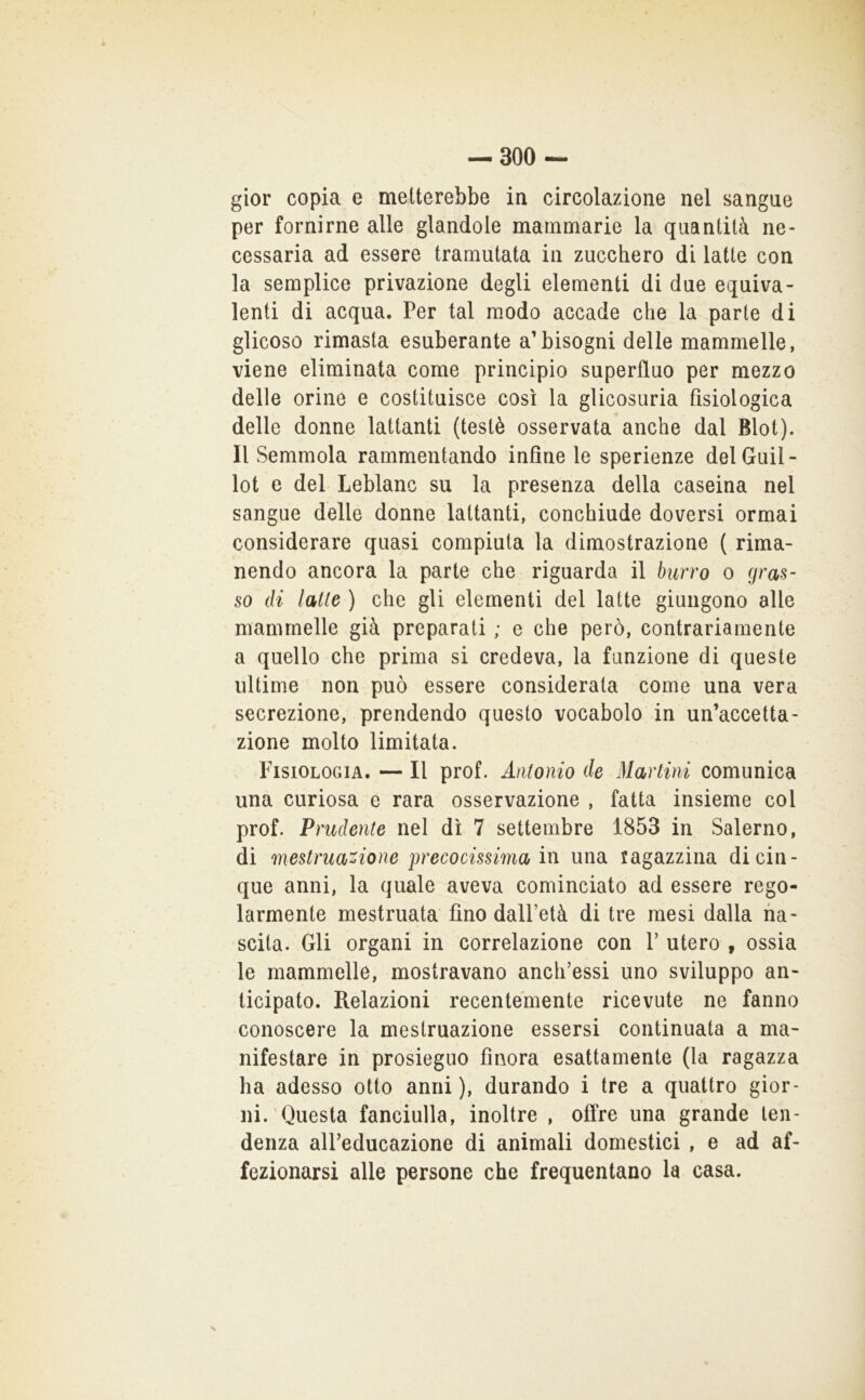 gior copia e metterebbe in circolazione nel sangue per fornirne alle glandole mammarie la quantità ne- cessaria ad essere tramutata in zucchero di latte con la semplice privazione degli elementi di due equiva- lenti di acqua. Per tal modo accade che la parte di glieoso rimasta esuberante abbisogni delle mammelle, viene eliminata come principio superfluo per mezzo delle orine e costituisce così la glicosuria fisiologica delle donne lattanti (testé osservata anche dal Blot). Il Semmola rammentando infine le sperienze delGuil- lot e del Leblanc su la presenza della caseina nel sangue delle donne lattanti, conchiude doversi ormai considerare quasi compiuta la dimostrazione ( rima- nendo ancora la parte che riguarda il burro o gras- so di latte ) che gli elementi del latte giungono alle mammelle già preparati ; e che però, contrariamente a quello che prima si credeva, la funzione di queste ultime non può essere considerata come una vera secrezione, prendendo questo vocabolo in un’accetta- zione molto limitata. Fisiologia. — Il prof. Antonio de Martini comunica una curiosa e rara osservazione , fatta insieme col prof. Prudente nel dì 7 settembre 1853 in Salerno, di mestruazione precocissima in una ragazzina di cin- que anni, la quale aveva cominciato ad essere rego- larmente mestruata fino dall’età di tre mesi dalla na- scita. Gli organi in correlazione con 1’ utero , ossia le mammelle, mostravano anch’essi uno sviluppo an- ticipato. Relazioni recentemente ricevute ne fanno conoscere la mestruazione essersi continuata a ma- nifestare in prosieguo finora esattamente (la ragazza ha adesso otto anni ), durando i tre a quattro gior- ni. Questa fanciulla, inoltre , offre una grande ten- denza alPeducazione di animali domestici , e ad af- fezionarsi alle persone che frequentano la casa.