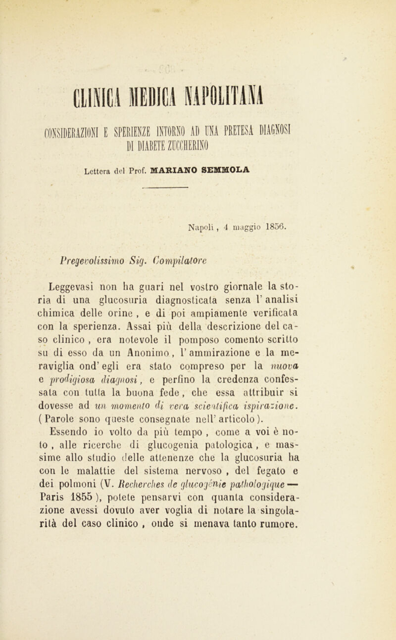 f.ONSIDERAZIONI E SPERIENZE ISTORI li) ENA PRETESA DIAGNOSI DI DIABETE ZDCCHERINO Lettera del Prof. ICARIANO SEMMOLA Napoli , i maggio 1856. Pregevolissimo Sig. Compilatore Leggevasi non ha guari nel vostro giornale la sto- ria di una glucosuria diagnosticata senza l’analisi chimica delle orine , e di poi ampiamente verificata con la sperienza. Assai più della descrizione del ca- so clinico , era notevole il pomposo comento scritto su di esso da un Anonimo, V ammirazione e la me- raviglia ond’ egli era stato compreso per la nuova e prodigiosa diagnosi, e perfino la credenza confes- sata con tutta la buona fede, che essa attribuir si dovesse ad un momento di vera scie^itifica ispirazione. (Parole sono queste consegnate nelP articolo ). Essendo io volto da più tempo , come a voi è no- to , alle ricerche di glucogenia patologica , e mas- sime allo studio (Ielle attenenze che la glucosuria ha con le malattie del sistema nervoso , del fegato e dei polmoni (V. Beclierches de glucogénie pathologique — Paris 1855 ), potete pensarvi con quanta considera- zione avessi dovuto aver voglia di notare la singola- rità del caso clinico , onde si menava tanto rumore.