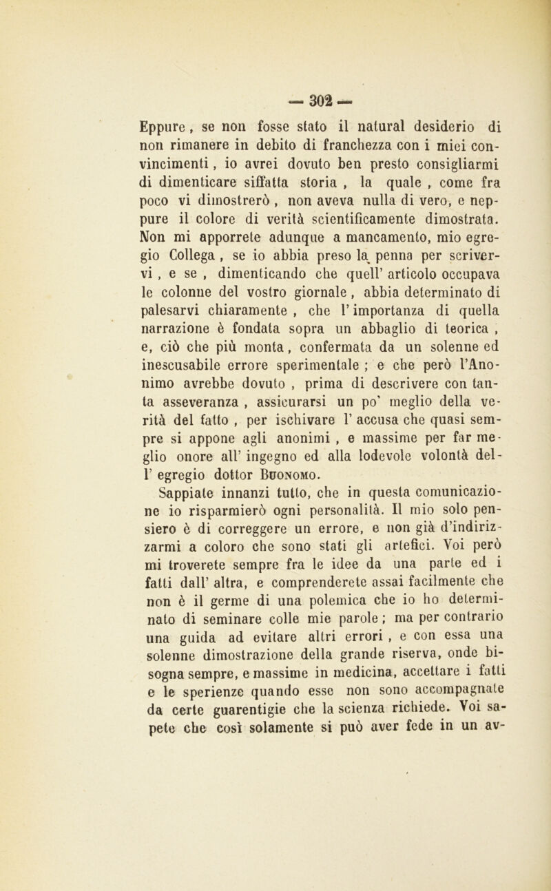 Eppure, se non fosse stato il naturai desiderio di non rimanere in debito di franchezza con i miei con- vincimenti , io avrei dovuto ben presto consigliarmi di dimenticare siffatta storia , la quale , come fra poco vi dimostrerò , non aveva nulla di vero, e nep- pure il colore di verità scientificamente dimostrata. Non mi apporrete adunque a mancamento, mio egre- gio Collega , se io abbia preso k penna per scriver- vi, e se , dimenticando che quell’ articolo occupava le colonne del vostro giornale, abbia determinato di palesarvi chiaramente , che l’importanza di quella narrazione è fondata sopra un abbaglio di teorica , e, ciò che più monta, confermata da un solenne ed inescusabile errore sperimentale ; e che però l’Ano- nimo avrebbe dovuto , prima di descrivere con tan- ta asseveranza , assicurarsi un po’ meglio della ve- rità del fatto , per ischivare 1’ accusa che quasi sem- pre si appone agli anonimi , e massime per far me- glio onore all’ ingegno ed alla lodevole volontà del- r egregio dottor Buonomo. Sappiate innanzi tutto, che in questa comunicazio- ne io risparmierò ogni personalità. Il mio solo pen- siero è di correggere un errore, e non già d’indiriz- zarmi a coloro che sono stati gli artefici. Voi però mi troverete sempre fra le idee da una parte ed i fatti dall’ altra, e comprenderete assai facilmente che non è il germe di una polemica che io ho determi- nato di seminare colle mie parole ; ma per contrario una guida ad evitare altri errori , e con essa una solenne dimostrazione della grande riserva, onde bi- sogna sempre, e massime in medicina, accettare i fatti e le sperienze quando esse non sono accompagnate da certe guarentigie che la scienza richiede. Voi sa- pete che così solamente si può aver fede in un av-