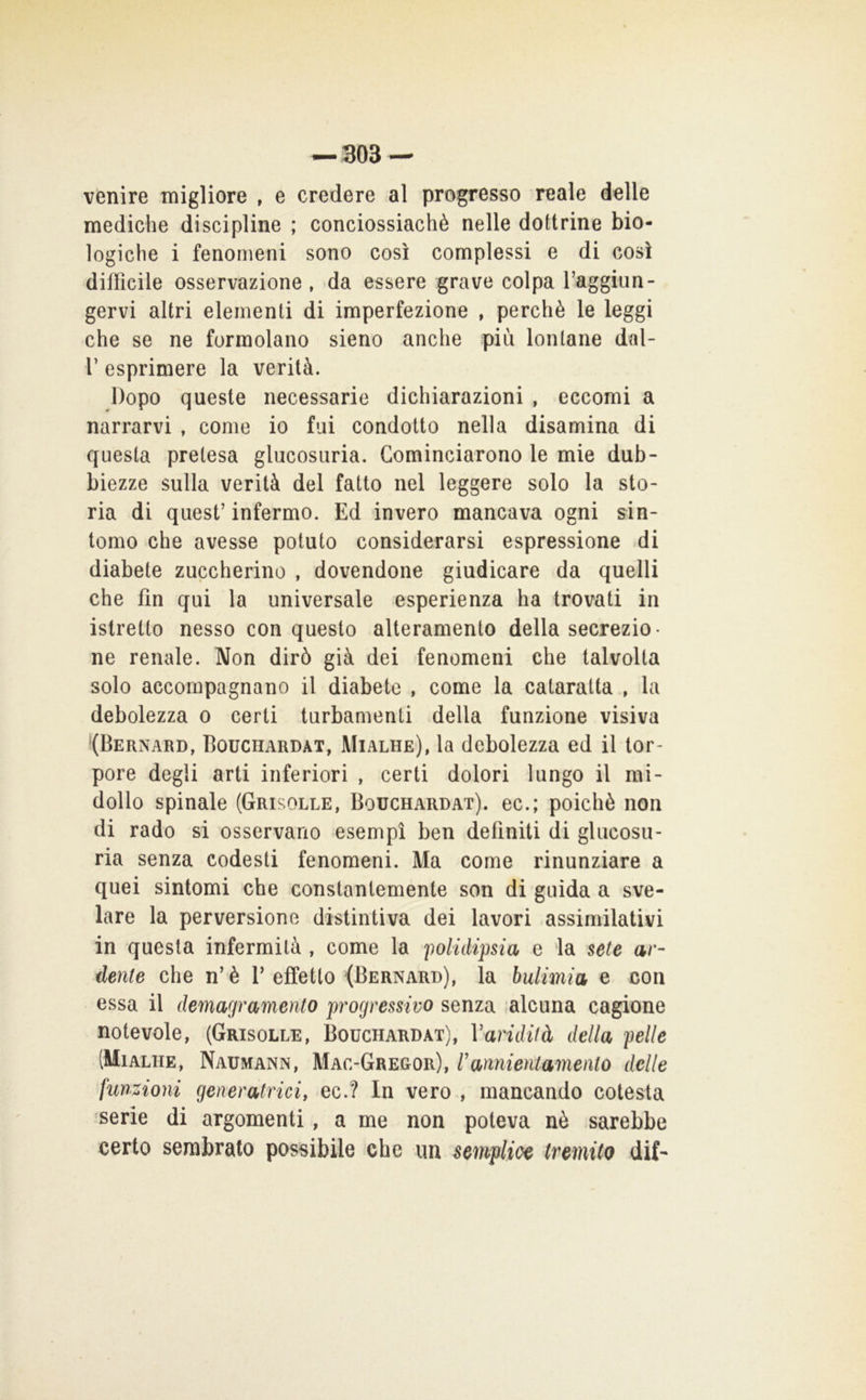 venire migliore , e credere al progresso reale delle mediche discipline ; conciossiachè nelle dottrine bio- logiche i fenomeni sono così complessi e di così difficile osservazione, da essere grave colpa raggiun- gervi altri elementi di imperfezione , perchè le leggi che se ne formolano sieno anche più lontane dal- r esprimere la verità. Dopo queste necessarie dichiarazioni , eccomi a narrarvi , come io fui condotto nella disamina di questa pretesa glucosuria. Cominciarono le mie dub- biezze sulla verità del fatto nel leggere solo la sto- ria di quest’ infermo. Ed invero mancava ogni sin- tomo che avesse potuto considerarsi espressione .di diabete zuccherino , dovendone giudicare da quelli che fin qui la universale esperienza ha trovati in istretto nesso conquesto alteramento della secrezio- ne renale. Non dirò già dei fenomeni che talvolta solo accompagnano il diabete , come la cataratta , la debolezza o certi turbamenti della funzione visiva ‘(Bernard, Bouciiardat, Mialhe), la debolezza ed il tor- pore degli arti inferiori , certi dolori lungo il mi- dollo spinale (Grisolle, Bouchardat). ec.; poiché non di rado si osservano esempi ben definiti di glucosu- ria senza codesti fenomeni. Ma come rinunziare a quei sintomi che constanlemente son di guida a sve- lare la perversione distintiva dei lavori assimilativi in questa infermità , come la '[wlidipsia e la sete ar- dente che n’è T effetto (Bernard), la bulimia e con essa il demagramento progressivo senza ;alcuna cagione notevole, (Grisolle, Bouchardat), Vandifà della pelle (Mialhe, Naumann, Mac-Gregor), rannientamento delle funzioni generatrici, ec.? In vero , mancando cotesta serie di argomenti, a me non poteva nè .sarebbe certo sembralo possibile che un semplice tremito dif-