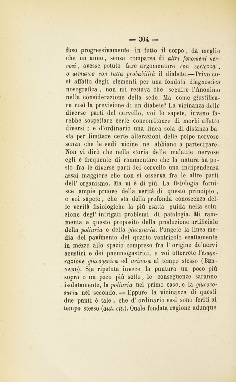 fuso progressivamente in tutto il corpo , da meglio che un anno, senza comparsa di altri fenomeni ner- vosi , avesse potuto fare argomentare con certezza , 0 almanco con tutta probabilità il diabete.—Privo co- sì affatto degli elementi per una fondata diagnostica nosografica , non mi restava che seguire PAnonimo nella considerazione della sede. Ma come giustifica- re così la previsione di un diabete? La vicinanza delle diverse parti del cervello, voi lo sapete, invano fa- rebbe sospettare cèrte concomitanze di morbi affatto diversi ; e d’ordinario una linea sola di distanza ba- sta per limitare certe alterazioni delle polpe nervose senza che le sedi vicine ne abbiano a partecipare. Non vi dirò che nella storia delle malattie nervose egli è frequente di rammentare che la natura ha po- sto fra le diverse parti del cervello una indipendenza , assai maggiore che non si osserva fra le altre parti dell’ organismo. Ma vi è di più. La fisiologia forni- sce ampie pruove della verità di questo principio , e voi sapete, che sta della profonda conoscenza del- le verità fisiologiche la più esatta guida nella solu- zione degl’ intrigati problemi di patologia. Mi ram- menta a questo proposito della produzione artificiale della poliuria e della glucosuria. Pungete la linea me- dia del pavimento del quarto ventricolo esattamente in mezzo allo spazio compreso fra 1’ origine de’nervi acustici e dei pneumogastrici, e voi otterrete Vesage- razione glucogenica ed urinosa al tempo stesso (Ber- nard). Sia ripetuta invece la puntura un poco più sopra 0 un poco più sotto, le conseguenze saranno isolatamente, la poliuria nel primo caso, e la glucoco- suria nel secondo. — Eppure la vicinanza di questi due punti è tale , che d’ ordinario essi sono feriti al tempo stesso [auU cit,). Quale fondata ragione adunque