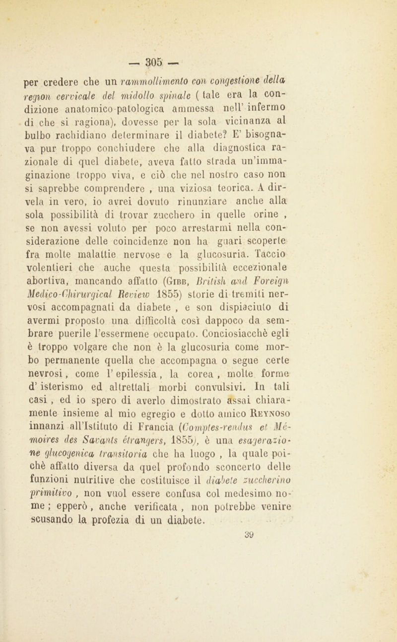 per credere che un rammollimento con congestione della region cervicale del midollo spinale ( tale era la con- dizione anatomico-patologica ammessa nell’ infermo di che si ragiona), dovesse per la sola vicinanza al bulbo rachidiano determinare il diabete? E’ bisogna- va pur troppo conchiudere che alla diagnostica ra- zionale di quel diabete, aveva fatto strada un’imma- ginazione troppo viva, e ciò che nel nostro caso non si saprebbe comprendere , una viziosa teorica. A dir- vela in vero, io avrei dovuto rinunziare anche alla sola possibilità di trovar zucchero in quelle orine , se non avessi voluto per poco arrestarmi nella con- siderazione delle coincidenze non ha guari scoperte fra molte malattie nervose e la glucosuria. Taccio volentieri che anche questa possibilità eccezionale abortiva, mancando affatto (Gibb, British and Foreign Medico-Cdiirurgical Revietv 1855) storie di tremiti ner- vosi accompagnati da diabete , e son dispiaciuto di avermi proposto una difficoltà così dappoco da sem- brare puerile Tessermene occupato. Conciosiacchè egli è troppo volgare che non è la glucosuria come mor- bo permanente quella che accompagna o segue certe nevrosi, come T epilessia, la corea , molte forme d’isterismo ed altrettali morbi convulsivi. In tali casi , ed io spero di averlo dimostrato assai chiara- mente insieme al mio egregio e dotto amico Reynoso innanzi alTIstituto di Francia {Comples^rendus et Mé- moires des Savants étrangers, 1855y, è una esagerato- ne glucogenica transitoria che ha luogo , la quale poi- ché affatto diversa da quel profondo sconcerto delle funzioni nutritive che costituisce il diabete zuccherino primitivo , non vuol essere confusa col medesimo no- me ; epperò , anche verificata , non potrebbe venire scusando la profezia di un diabete. * • 39