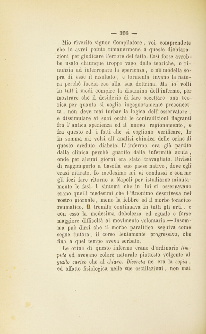 Mio riverito signor Compilatore, voi comprendete che io avrei potuto rimanermene a queste dichiara- zioni per giudicare l’errore del fatto. Così forse avreb- be usato chiunque troppo vago delle teoriche, o ri- nunzia ad interrogare la sperienza, o ne modella so- pra di esse il risultato , e tormenta invano la natu- ra perchè faccia eco alla sua dottrina. Ma io volli in tute i modi compire la disamina dell’infermo, per mostrare che il desiderio di fare accettare una teo- rica per quanto si voglia ingegnosamente preconcet- ta , non deve mai turbar la logica dell’ osservatore , e dissimulare ai suoi occhi le contradizioni flagranti fra r antica sperienza ed il nuovo ragionamento, e fra questo ed i fatti che si vogliono verificare. Io in somma mi volsi all’ analisi chimica delle orine di questo creduto diabete. L’infermo era già partito dalla clinica perchè guarito dalla infermità acuta , onde per alcuni giorni era stato travagliato. Divisai di raggiungerlo a Casella suo paese nativo, dove egli crasi ritirato. Io medesimo mi vi condussi e con me gli feci fare ritorno a Napoli per isludiarne minuta- mente le fasi. I sintomi che in lui si osservavano erano quelli medesimi che 1 ’Anonimo descriveva nel vostro giornale, meno la febbre ed il morbo toracico reumatico. Il tremito continuava in tutti gli arti, e con esso la medesima debolezza ed eguale e forse maggiore difficoltà al movimento volontario.— Insam- ma può dirsi che il morbo paralitico seguiva come segue tuttora, il corso lentamente progressivo, che fino a quel tempo aveva serbato. Le orine di questo infermo erano d’ordinario lim- pide ed avevano colore naturale piuttosto volgente al giallo carico che al chiaro. Discreta ne era la copia , ed affatto fisiologica nelle sue oscillazioni, non mai