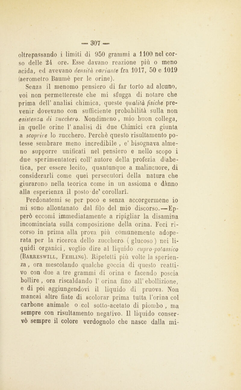 oltrepassando i limiti di 950 grammi a 1100 nel cor- so delle 24 ore. Esse davano reazione più o meno acida, ed avevano densità variante fra 1017, 50 c 1019 (aeromelro Baumè per le orine). Senza il menomo pensiero di far torto ad alcuno, voi non permettereste che mi sfugga di notare che prima dell’ analisi chimica, queste qualità fisiche pre- venir dovevano con sufficiente probabilità sulla non esistenza di zucchero. Nondimeno , mio buon collega, in quelle orine 1’ analisi di due Chimici era giunta a scoprire lo zucchero. Perchè questo risultamento po- tesse sembrare meno incredibile , e’ bisognava alme- no supporre unificati nel pensiero e nello scopo i due sperimentatori coll’ autore della profezia diabe- tica, per essere lecito, quantunque a malincuore, di considerarli come quei persecutori della natura che giurarono nella teorica come in un assioma e dànno alla esperienza il posto de’corollari. Perdonatemi se per poco e senza accorgermene io mi sono allontanato dal filo del mio discorso. —Ep- però eccomi immediatamente a ripigliar la disamina incominciata sulla composizione della orina. Feci ri- corso in prima alla prova più comunemente adope- rata per la ricerca dello zucchero ( giocoso ) nei li- quidi organici, voglio dire al liquido cupro-potassico (Barreswill, Fehling). Ripetetti più volte la sperien- za , ora mescolando qualche goccia di questo reatti- vo con due a tre grammi di orina e facendo poscia bollire , ora riscaldando 1’ orina fino all’ ebollizione, e di poi aggiungendovi il liquido di pruova. Non mancai altre fiate di scolorar prima tutta l’orina col carbone animale o col sotto-acetato di piombo , ma sempre con risultamento negativo. Il liquido conser- vò sempre il colore verdognolo che nasce dalla mi-