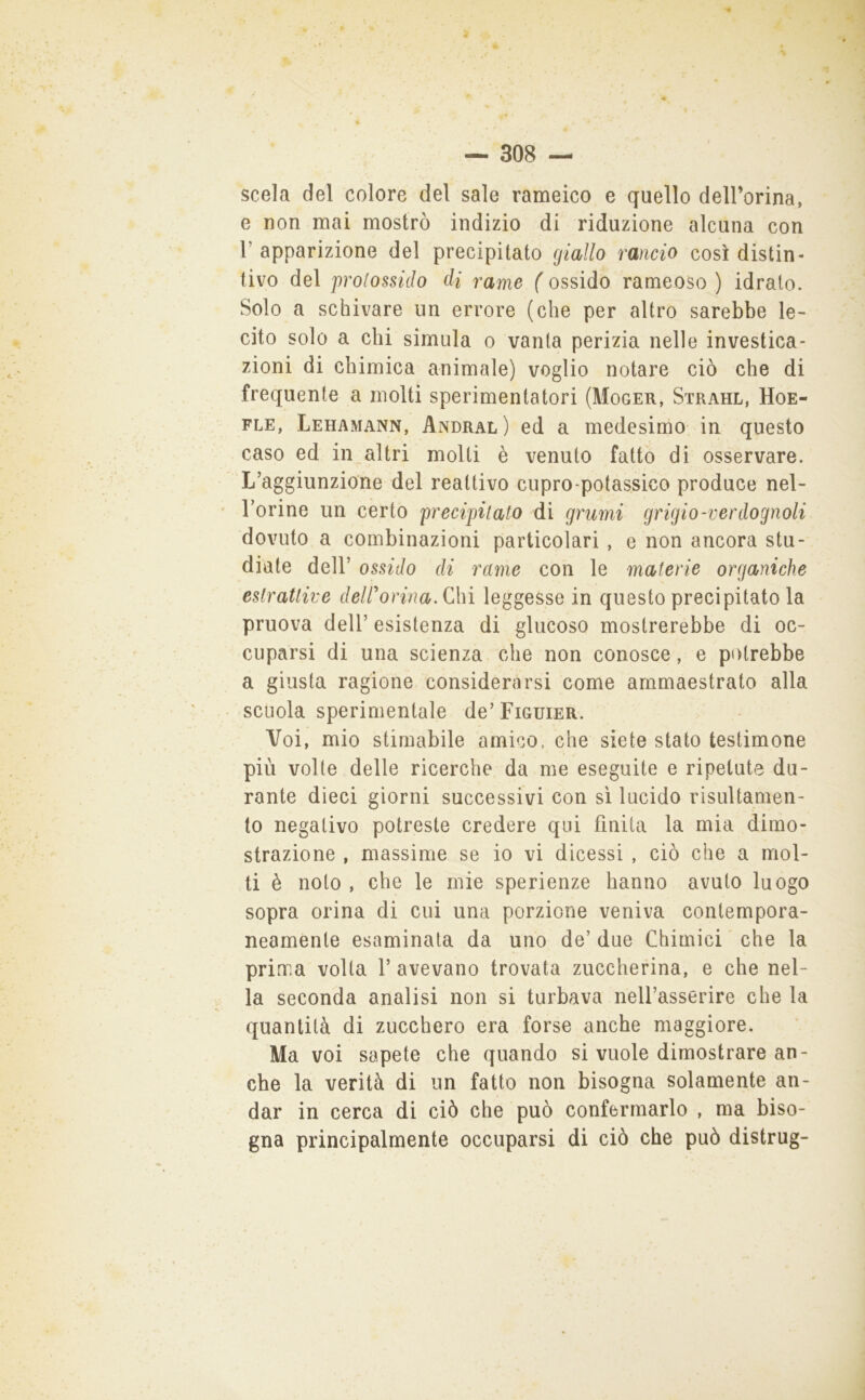 scela del colore del sale rameico e quello delForina, e non mai mostrò indizio di riduzione alcuna con r apparizione del precipitato (jiallo rancio così distin- tivo del prolossido di rame ( ossido rameoso ) idrato. Solo a schivare un errore (che per altro sarebbe le- cito solo a chi simula o vanta perizia nelle investica- zioni di chimica animale) voglio notare ciò che di frequente a molti sperimentatori (Moger, Strahl, Hoe- FLE, Lehamann, Andral) ed a medesinio. in questo caso ed in altri molti è venuto fatto di osservare. L’aggiunzione del reattivo cupro-potassico produce nel- Torine un certo precipitato di grumi grigio-verdognoli dovuto a combinazioni particolari , e non ancora stu- diate deir ossido di rame con le materie organiche estrattive deWorina,Q\\ì leggesse in questo precipitatola pruova deir esistenza di glucoso mostrerebbe di oc- cuparsi di una scienza che non conosce, e potrebbe a giusta ragione considerarsi come ammaestrato alla scuola sperimentale de’ Figuier. Voi, mio stimabile amico, che siete stato testimone più volte delle ricerche da me eseguite e ripetute du- rante dieci giorni successivi con si lucido risultamen- to negativo potreste credere qui finita la mia dimo- strazione , massime se io vi dicessi , ciò che a mol- ti è noto , che le mie sperienze hanno avuto luogo sopra orina di cui una porzione veniva contempora- neamente esaminata da uno de’ due Chimici che la prima volta 1’ avevano trovata zuccherina, e che nel- la seconda analisi non si turbava nell’asserire che la quantità di zucchero era forse anche maggiore. Ma voi sapete che quando si vuole dimostrare an- che la verità di un fatto non bisogna solamente an- dar in cerca di ciò che può confermarlo , ma biso- gna principalmente occuparsi di ciò che può distrug-