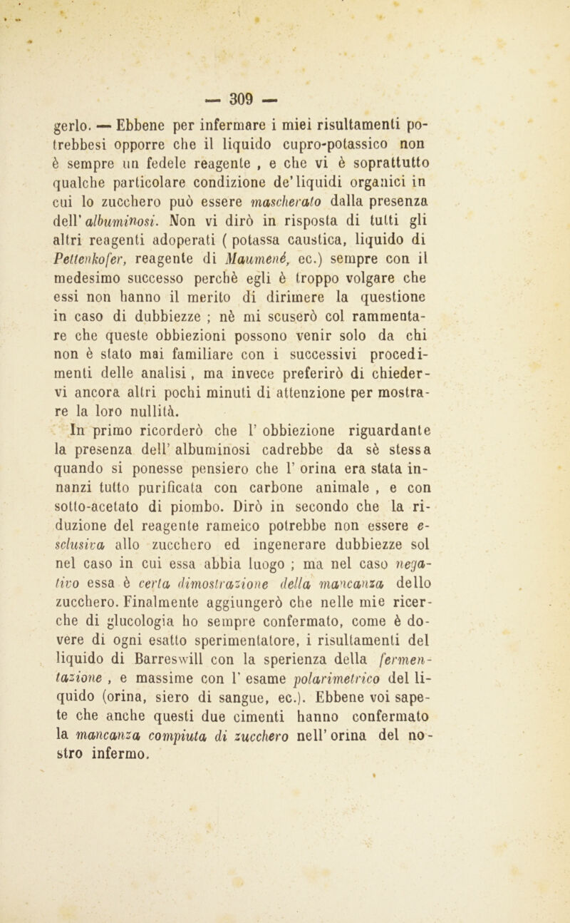 gerlo. — Ebbene per infermare i miei risultamenti po- trebbesi opporre che il liquido cupro-potassico non è sempre un fedele reagente , e che vi è soprattutto qualche particolare condizione de’liquidi organici in cui lo zucchero può essere mascherato dalla presenza deir albuminosi. Non vi dirò in risposta di tutti gli altri reagenti adoperati ( potassa caustica, liquido di Pettenkofer, reagente di Maumené, ec.) sempre con il medesimo successo perchè egli è troppo volgare che essi non hanno il merito di dirimere la questione in caso di dubbiezze ; nè mi scuserò col rammenta- re che queste obbiezioni possono venir solo da chi non è stato mai familiare con i successivi procedi- menti delle analisi, ma invece preferirò di chieder- vi ancora altri pochi minuti di attenzione per mostra- re la loro nullità. In primo ricorderò che V obbiezione riguardante la presenza dell’albuminosi cadrebbe da sè stessa quando si ponesse pensiero che 1’ orina era stata in- nanzi tutto purificata con carbone animale , e con sotto-acetato di piombo. Dirò in secondo che la ri- duzione del reagente rameico potrebbe non essere e- sclusiva allo zucchero ed ingenerare dubbiezze sol nel caso in cui essa abbia luogo ; ma nel caso nega- tivo essa è certa dimostrazione della mancanza dello zucchero. Finalmente aggiungerò che nelle mie ricer- che di glucologia ho sempre confermato, come è do- vere di ogni esatto sperimentatore, i risultamenti del liquido di Barreswill con la sperienza della fermen- tazione , e massime con Y esame polarimetrico del li- quido (orina, siero di sangue, ec.). Ebbene voi sape- te che anche questi due cimenti hanno confermato la mancanza compiuta di zucchero nell’ orina del no - stro infermo.