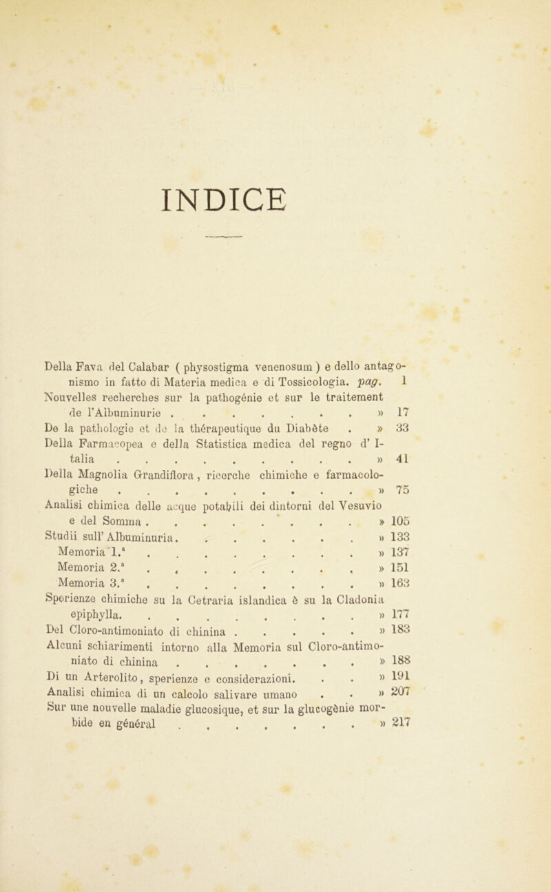 INDICE Della Fava del Calabar ( phjsostigma venenosum ) e dello antago- nismo in fatto di Materia medica e di Tossicologia, 'pag. 1 Nouvelles recherclies sur la pathogénie et sur le traitement de TAìbuminurie . 17 De la patliologie et de la thérapeutique du Diabète . » 33 Della Farmacopea e della Statistica medica del regno d’ I- talia . . . . . . . . . » 41 Della Magnolia Grandiflora, ricerche chimiche e farmacolo- giche » 75 Analisi chimica delle acque potabili dei dintorni del Vesuvio e del Somma ........ » 105 Studii sull’Albuminuria. » 133 Memoria‘1.“ » 137 Memoria 2.“ » 151 Memoria 3.“ )> 163 Sporienze chimiche su la Cetraria islandica è su la Cladonia epiphylla )) 177 Del Cloro-antimoniato di chinina . . . . • ^> Alcuni schiarimenti intorno alla Memoria sul Cloro-antimo- niato di chinina .... Di un Arterolito, sperienze e considerazioni Analisi chimica di un calcolo salivare umano Sur ime nouvelle maladie glucosique, et sur la glucogènie mor- » 188 )) 191 » 207 bidè en général » 217