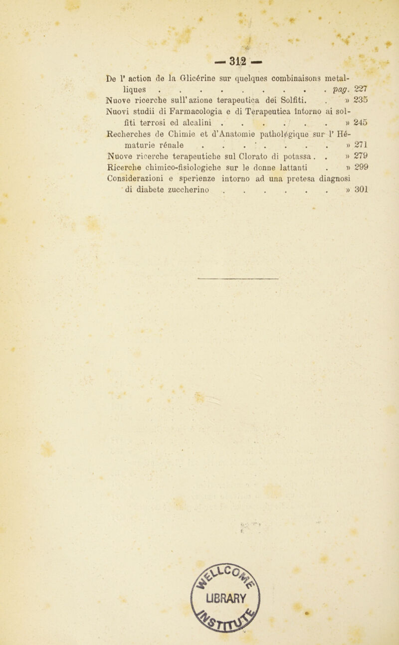 J . — 312 — De r action de la Glicérine sur quelques combinaisons metal- liques . pag. 227 Nuove ricerche sull’azione terapeutica dei Solfiti. . ' )) 235 Nuovi studii di Farmacologia e di Terapeutica intorno ai sol- fiti terrosi ed alcalini . . . , - . , » 245 Recherches de Chimie et d’Anatomie pathol/jgique sur 1’ Hé- maturie rénale . . . ' . . . . » 271 Nuove ricerche terapeutiche sul Clorato di potassa . . » 279 Ricerche chimico-fisiologiche sur le donne lattanti . ■» 299 Considerazioni e sperienze intorno ad una pretesa diagnosi ' di diabete zuccherino » 301