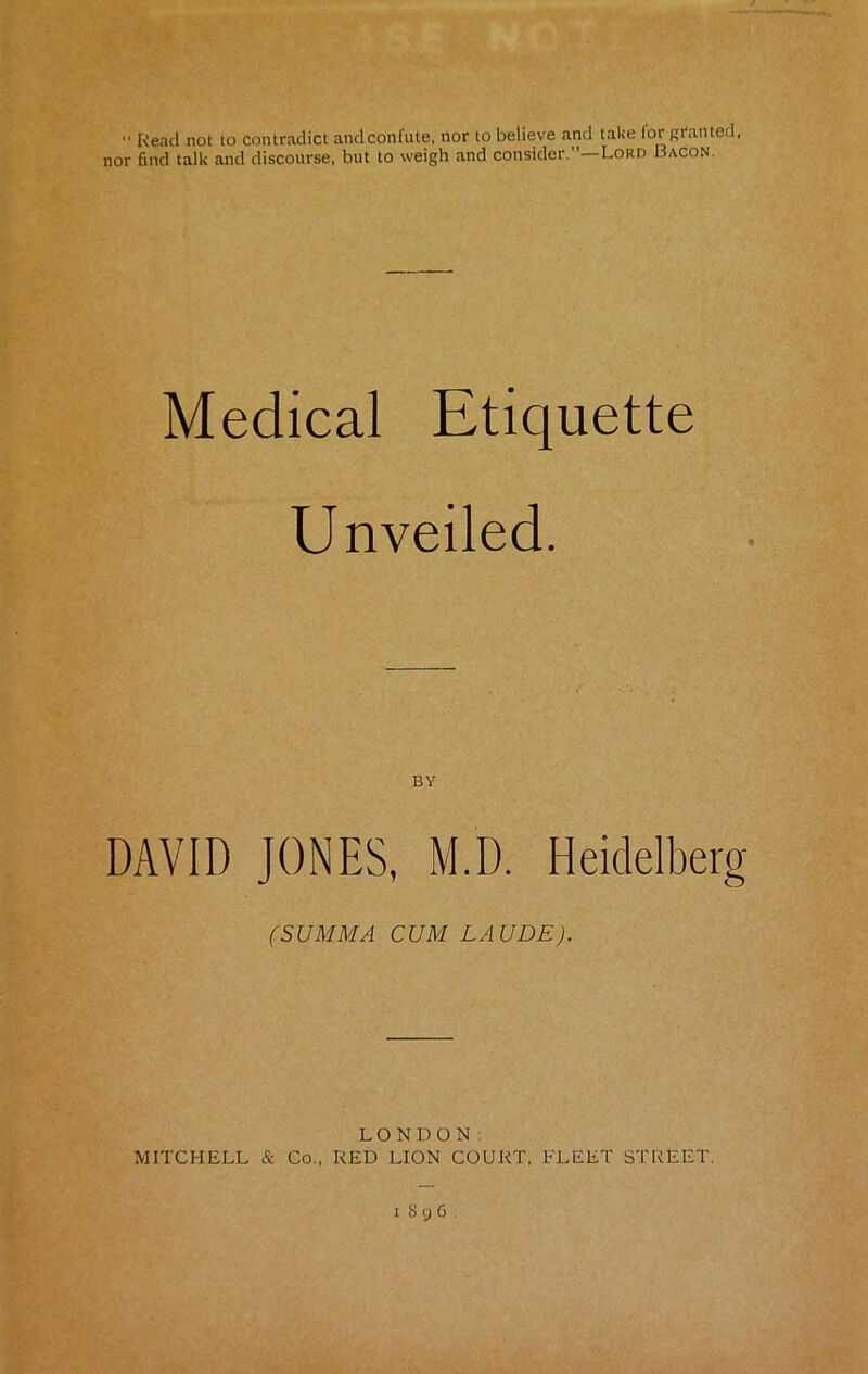 “ Read not to contradict and confute, nor to believe and take for granted, nor find talk and discourse, but to weigh and consider.—Lord Bacon. Medical Etiquette Unveiled. BY DAVID JONES, M.D. Heidelberg (SUMMA CUM LAUDE). LONDON: MITCHELL & Co., RED LION COURT, FLEET STREET.