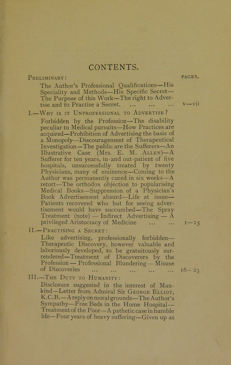 CONTENTS. Preliminary : The Author’s Professional Qualifications—His Speciality and Methods—His Specific Secret— The Purpose of this Work—The right to Adver- tise and to Practise a Secret. I. —Why is it Unprofessional to Advertise? Forbidden by the Profession—The disability peculiar to Medical pursuits—How Practices are acquired—Prohibition of Advertising the basis of a Monopoly—Discouragement of Therapeutical Investigation—The public are the Sufferers—An Illustrative Case (Mrs. E. M. Allen)—A Sufferer for ten years, in-and out-patient of five hospitals, unsuccessfully treated by twenty Physicians, many of eminence—Coming to the Author was permanently cured in six weeks—A retort—The orthodox objection to popularising Medical Books—Suppression of a Physician’s Book Advertisement absurd—Life at issue— Patients recovered who but for seeing adver- tisement would have, succumbed—The Spray Treatment (note) — Indirect Advertising — A privileged Aristocracy of Medicine II. —Practising a Secret: Like advertising, professionally forbidden— Therapeutic Discovery, however valuable and laboriously developed, to be gratuitously sur- rendered—Treatment of Discoverers by the Profession — Professional Blundering— Misuse of Discoveries HI.—The Duty to PIumanity: Disclosure suggested in the interest of Man- kind—Letter from Admiral Sir George Elliot, K.C.B.—A reply on moral grounds—The Author’s Sympathy—Free Beds in the Home Hospital— I reatmentof the Poor-—A patheticcase in humble life—Four years of heavy suffering—Given up as PAGES. v—vii 1—15 16-23