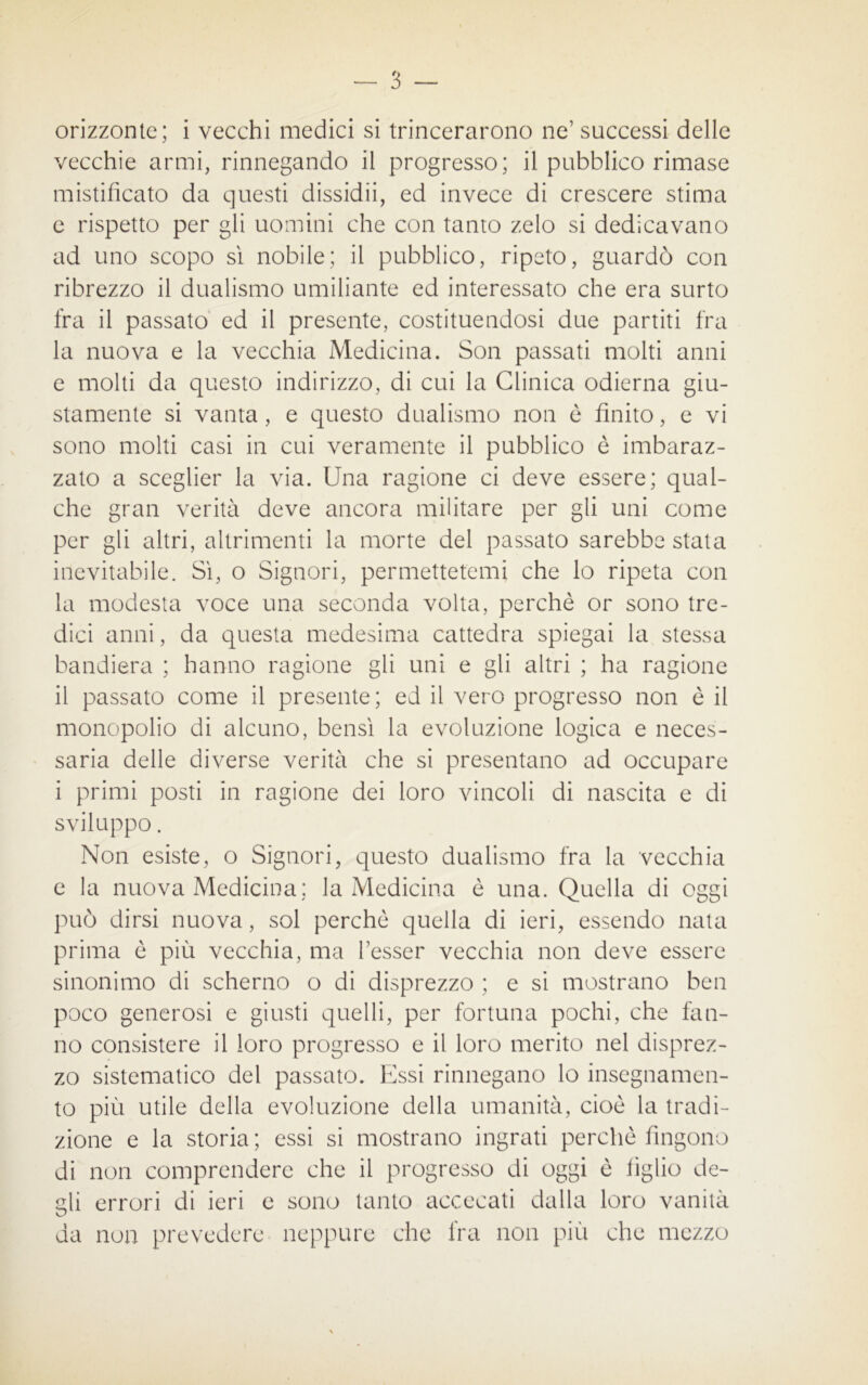 orizzonte; i vecchi medici si trincerarono ne1 successi delle vecchie armi, rinnegando il progresso; il pubblico rimase mistificato da questi dissidii, ed invece di crescere stima e rispetto per gli uomini che con tanto zelo si dedicavano ad uno scopo sì nobile; il pubblico, ripeto, guardò con ribrezzo il dualismo umiliante ed interessato che era surto fra il passato ed il presente, costituendosi due partiti fra la nuova e la vecchia Medicina. Son passati molti anni e molti da questo indirizzo, di cui la Clinica odierna giu- stamente si vanta, e questo dualismo non è finito, e vi sono molti casi in cui veramente il pubblico è imbaraz- zato a sceglier la via. Una ragione ci deve essere; qual- che gran verità deve ancora militare per gli uni come per gli altri, altrimenti la morte del passato sarebbe stata inevitabile. Sì, o Signori, permettetemi che lo ripeta con la modesta voce una seconda volta, perchè or sono tre- dici anni, da questa medesima cattedra spiegai la stessa bandiera ; hanno ragione gli uni e gli altri ; ha ragione il passato come il presente; ed il vero progresso non è il monopolio di alcuno, bensì la evoluzione logica e neces- saria delle diverse verità che si presentano ad occupare i primi posti in ragione dei loro vincoli di nascita e di sviluppo. Non esiste, o Signori, questo dualismo fra la vecchia e la nuova Medicina; la Medicina è una. Quella di oggi può dirsi nuova, sol perchè quella di ieri, essendo nata prima è più vecchia, ma Tesser vecchia non deve essere sinonimo di scherno o di disprezzo ; e si mostrano ben poco generosi e giusti quelli, per fortuna pochi, che fan- no consistere il loro progresso e il loro merito nel disprez- zo sistematico del passato. Essi rinnegano lo insegnamen- to più utile della evoluzione della umanità, cioè la tradi- zione e la storia; essi si mostrano ingrati perchè fingono di non comprendere che il progresso di oggi è figlio de- gli errori di ieri e sono tanto accecati dalla loro vanità da non prevedere neppure che fra non più che mezzo