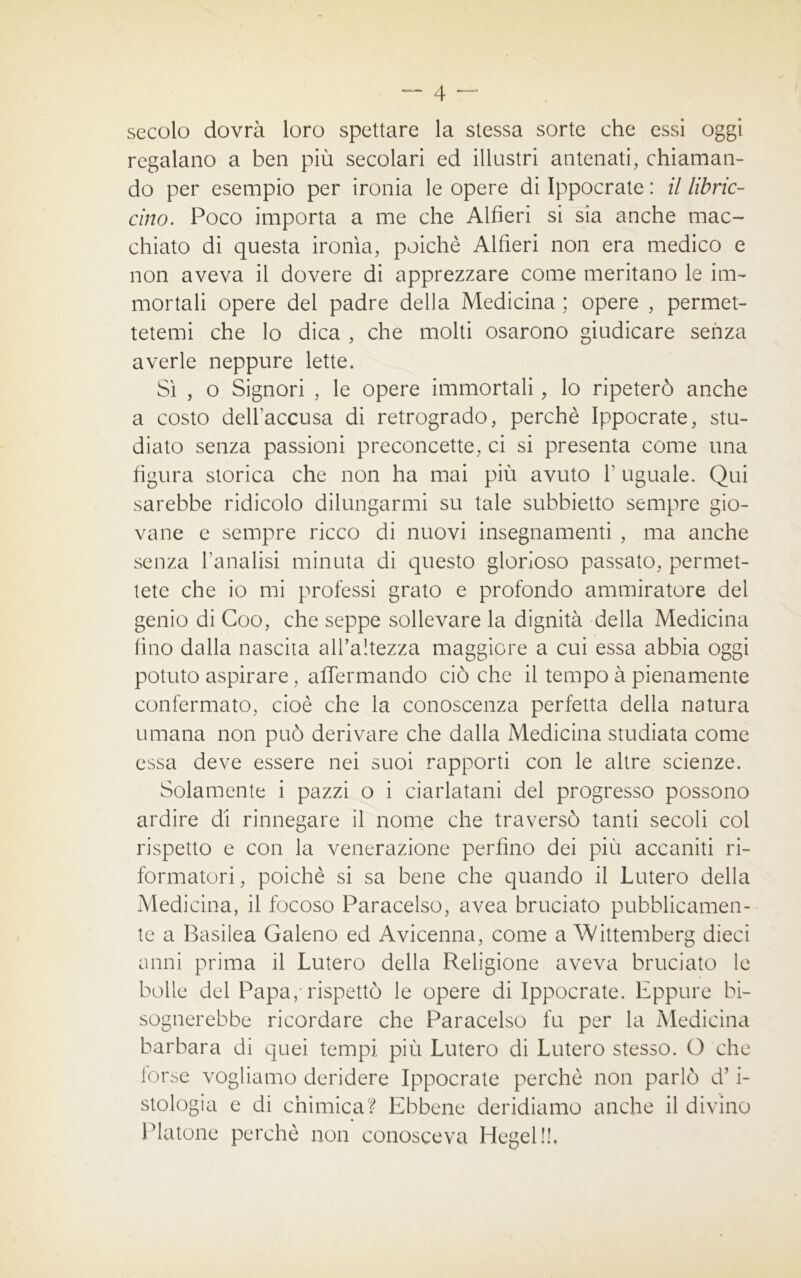 secolo dovrà loro spettare la stessa sorte che essi oggi regalano a ben più secolari ed illustri antenati, chiaman- do per esempio per ironia le opere di Ippocrate : il libric- cino. Poco importa a me che Alfieri si sia anche mac- chiato di questa ironìa, poiché Alfieri non era medico e non aveva il dovere di apprezzare come meritano le im- mortali opere del padre della Medicina ; opere , permet- tetemi che lo dica , che molti osarono giudicare senza averle neppure lette. Sì , o Signori , le opere immortali, lo ripeterò anche a costo dell’accusa di retrogrado, perchè Ippocrate, stu- diato senza passioni preconcette, ci si presenta come una figura storica che non ha mai più avuto 1’ uguale. Qui sarebbe ridicolo dilungarmi su tale subbietto sempre gio- vane e sempre ricco di nuovi insegnamenti , ma anche senza l’analisi minuta di questo glorioso passato, permet- tete che io mi professi grato e profondo ammiratore del genio di Goo, che seppe sollevare la dignità della Medicina fino dalla nascita all’altezza maggiore a cui essa abbia oggi potuto aspirare, affermando ciò che il tempo à pienamente confermato, cioè che la conoscenza perfetta della natura umana non può derivare che dalla Medicina studiata come essa deve essere nei suoi rapporti con le altre scienze. Solamente i pazzi o i ciarlatani del progresso possono ardire di rinnegare il nome che traversò tanti secoli col rispetto e con la venerazione perfino dei più accaniti ri- formatori, poiché si sa bene che quando il Lutero della Medicina, il focoso Paracelso, avea bruciato pubblicamen- te a Basilea Galeno ed Avicenna, come a Wittemberg dieci anni prima il Lutero della Religione aveva bruciato le bolle del Papa, rispettò le opere di Ippocrate. Eppure bi- sognerebbe ricordare che Paracelso fu per la Medicina barbara di quei tempi più Lutero di Lutero stesso. O che torse vogliamo deridere Ippocrate perchè non parlò d’i- stologia e di chimica? Ebbene deridiamo anche il divino Platone perchè non conosceva Hegel!!,