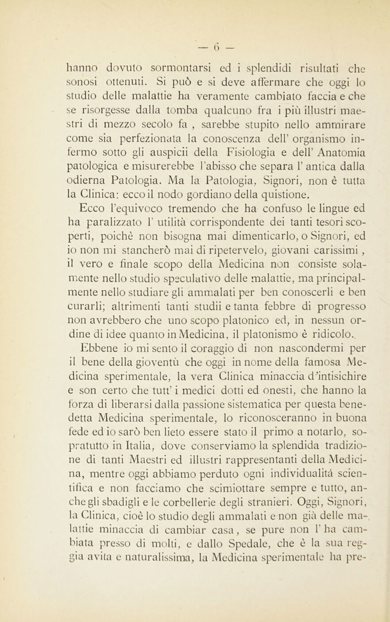 sonosi ottenuti. Si può e si deve affermare che oggi lo studio delle malattie ha veramente cambiato faccia e che se risorgesse dalla tomba qualcuno fra i più illustri mae- stri di mezzo secolo fa , sarebbe stupito nello ammirare come sia perfezionata la conoscenza dell’ organismo in- fermo sotto gli auspicii della Fisiologia e dell’ Anatomia patologica e misurerebbe l’abisso che separa 1’ antica dalla odierna Patologia. Ma la Patologia, Signori, non è tutta la Clinica: ecco il nodo gordiano della quistione. Ecco l’equivoco tremendo che ha confuso le lingue ed ha paralizzato Y utilità corrispondente dei tanti tesori sco- perti, poiché non bisogna mai dimenticarlo, o Signori, ed 10 non mi stancherò mai di ripetervelo, giovani carissimi , 11 vero e finale scopo della Medicina non consiste sola- mente nello studio speculativo delle malattie, ma principal- mente nello studiare gli ammalati per ben conoscerli e ben curarli; altrimenti tanti studii e tanta febbre di progresso non avrebbero che uno scopo platonico ed, in nessun or- dine di idee quanto in Medicina, il platonismo è ridicolo.. Ebbene io mi sento il coraggio di non nascondermi per il bene della gioventù che oggi in nome della famosa Me- dicina sperimentale, la vera Clinica minaccia dùntisichire e son certo che tuff i medici dotti ed onesti, che hanno la forza di liberarsi dalla passione sistematica per questa bene- detta Medicina sperimentale, lo riconosceranno in buona fede ed io sarò ben lieto essere stato il primo a notarlo, so- pratutto in Italia, dove conserviamo la splendida tradizio- ne di tanti Maestri ed illustri rappresentanti della Medici- na, mentre oggi abbiamo perduto ogni individualità scien- tifica e non facciamo che scimiottare sempre e tutto, an- che gli sbadigli e le corbellerie degli stranieri. Oggi, Signori, la Clinica, cioè lo studio degli ammalati e non già delle ma- lattie minaccia di cambiar casa, se pure non F ha cam- biata presso di molti, e dallo Spedale, che è la sua reg- gia avita e naturalissima, la Medicina sperimentale ha pre-