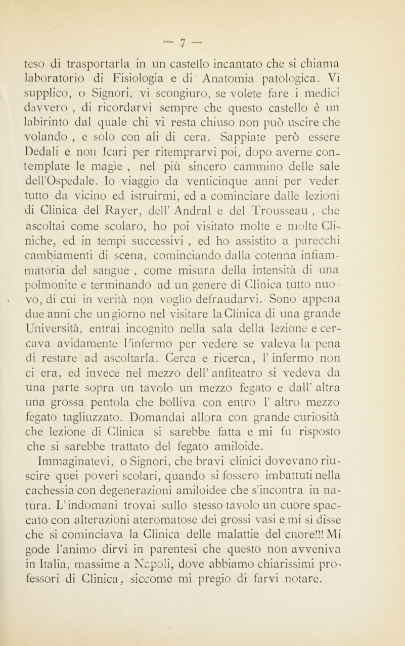 teso di trasportarla in un castello incantato che si chiama laboratorio di Fisiologia e di Anatomia patologica. Vi supplico, o Signori, vi scongiuro, se volete fare i medici davvero , di ricordarvi sempre che questo castello è un labirinto dal quale chi vi resta chiuso non può uscire che volando , e solo con ali di cera. Sappiate però essere Dedali e non Icari per ritemprarvi poi, dopo averne con- template le magìe , nel più sincero cammino delle sale delTOspedale. Io viaggio da venticinque anni per veder tutto da vicino ed istruirmi, ed a cominciare dalle lezioni di Clinica del Rayer, dell’ Andrai e del Trousseau , che ascoltai come scolaro, ho poi visitato molte e molte Cli- niche, ed in tempi successivi , ed ho assistito a parecchi cambiamenti di scena, cominciando dalla cotenna infiam- matoria del sangue , come misura delia intensità di una polmonite e terminando ad un genere di Clinica tutto nuo- vo, di cui in verità non voglio defraudarvi. Sono appena due anni che un giorno nel visitare la Clinica di una grande Università, entrai incognito nella sala della lezione e cer- cava avidamente Finfermo per vedere se valeva la pena di restare ad ascoltarla. Cerca e ricerca, l’infermo non ci era, ed invece nel mezzo dell’ anfiteatro si vedeva da una parte sopra un tavolo un mezzo fegato e dall’ altra una grossa pentola che bolliva con entro 1’ altro mezzo fegato tagliuzzato. Domandai allora con grande curiosità che lezione di Clinica si sarebbe fatta e mi fu risposto che si sarebbe trattato del fegato amiloide. Immaginatevi, o Signori, che bravi clinici dovevano riu- scire quei poveri scolari, quando si fossero imbattuti nella cachessia con degenerazioni amiloidee che s’incontra in na- tura. L’indomani trovai sullo stesso tavolo un cuore spac- cato con alterazioni ateromatose dei grossi vasi e mi si disse che si cominciava la Clinica delle malattie del cuore!!! Mi gode l’animo dirvi in parentesi che questo non avveniva in Italia, massime a Napoli, dove abbiamo chiarissimi pro- fessori di Clinica, siccome mi pregio di farvi notare.