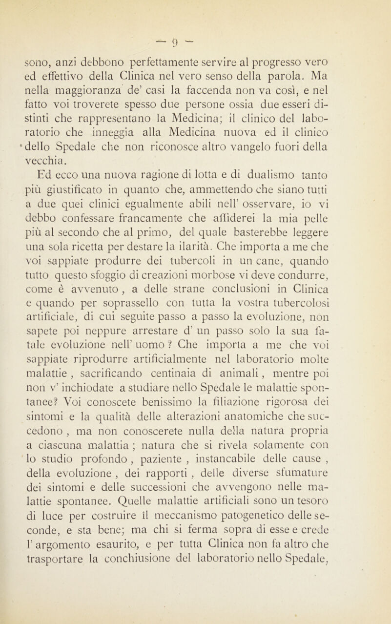 sono, anzi debbono perfettamente servire al progresso vero ed effettivo della Clinica nel vero senso della parola. Ma nella maggioranza de’ casi la faccenda non va così, e nel fatto voi troverete spesso due persone ossia due esseri di- stinti che rappresentano la Medicina; il clinico del labo- ratorio che inneggia alla Medicina nuova ed il clinico c dello Spedale che non riconosce altro vangelo fuori della vecchia. Ed ecco una nuova ragione di lotta e di dualismo tanto più giustificato in quanto che, ammettendo che siano tutti a due quei clinici egualmente abili nell’ osservare, io vi debbo confessare francamente che affiderei la mia pelle più al secondo che al primo, dei quale basterebbe leggere una sola ricetta per destare la ilarità. Che importa a me che voi sappiate produrre dei tubercoli in un cane, quando tutto questo sfoggio di creazioni morbose vi deve condurre, come è avvenuto , a delle strane conclusioni in Clinica e quando per soprassello con tutta la vostra tubercolosi artificiale, di cui seguite passo a passo la evoluzione, non sapete poi neppure arrestare d1 un passo solo la sua fa- tale evoluzione nell1 uomo ? Che importa a me che voi sappiate riprodurre artificialmente nel laboratorio molte malattie , sacrificando centinaia di animali, mentre poi non v’ inchiodate a studiare nello Spedale le malattie spon- tanee? Voi conoscete benissimo la filiazione rigorosa dei sintomi e la qualità delle alterazioni anatomiche che suc- cedono , ma non conoscerete nulla della natura propria a ciascuna malattia ; natura che si rivela solamente con lo studio profondo , paziente , instancabile delle cause , della evoluzione , dei rapporti , delle diverse sfumature dei sintomi e delle successioni che avvengono nelle ma- lattie spontanee. Quelle malattie artificiali sono un tesoro di luce per costruire il meccanismo patogenetico delle se- conde, e sta bene; ma chi si ferma sopra di esse e crede f argomento esaurito, e per tutta Clinica non fa altro che trasportare la conchiusione del laboratorio nello Spedale,