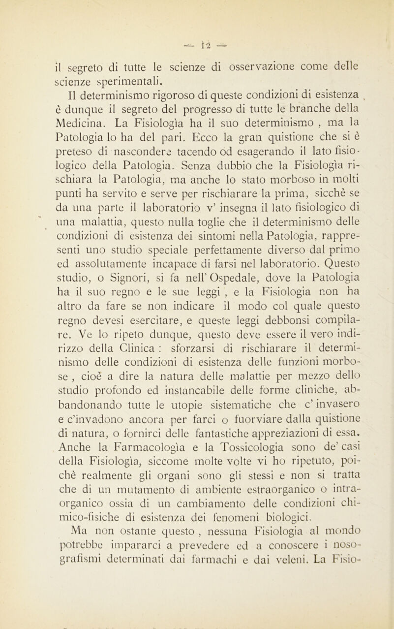 — Ì2 — il segreto di tutte le scienze di osservazione come delle scienze sperimentali. Il determinismo rigoroso di queste condizioni di esistenza è dunque il segreto del progresso di tutte le branche della Medicina. La Fisiologìa ha il suo determinismo , ma la Patologia lo ha del pari. Ecco la gran quistione che si è preteso di nascondere tacendo od esagerando il lato fisio- logico della Patologia. Senza dubbio che la Fisiologìa ri- schiara la Patologia, ma anche lo stato morboso in molti punti ha servito e serve per rischiarare la prima, sicché se da una parte il laboratorio v’ insegna il iato fisiologico di una malattia, questo nulla toglie che il determinismo delle condizioni di esistenza dei sintomi nella Patologia, rappre- senti uno studio speciale perfettamente diverso dal primo ed assolutamente incapace di farsi nel laboratorio. Questo studio, o Signori, si fa nell1 Ospedale, dove la Patologia ha il suo regno e le sue leggi , e la Fisiologia non ha altro da fare se non indicare il modo col quale questo regno devesi esercitare, e queste leggi debbonsi compila- re. Ve lo ripeto dunque, questo deve essere il vero indi- rizzo della Clinica : sforzarsi di rischiarare il determi- nismo delle condizioni di esistenza delle funzioni morbo- se , cioè a dire la natura delle malattie per mezzo dello studio profondo ed instancabile delle forme cliniche, ab- bandonando tutte le utopie sistematiche che c’ invasero e c’invadono ancora per farci o fuorviare dalla quistione di natura, o fornirci delle fantastiche appreziazioni di essa. Anche la Farmacologìa e la Tossicologia sono de1 casi della Fisiologìa, siccome molte volte vi ho ripetuto, poi- ché realmente gli organi sono gli stessi e non si tratta che di un mutamento di ambiente estraorganico o intra- organico ossia di un cambiamento delle condizioni chi- mico-fisiche di esistenza dei fenomeni biologici. Ma non ostante questo , nessuna Fisiologia al mondo potrebbe impararci a prevedere ed a conoscere i noso- grafismi determinati dai farmachi e dai veleni. La Fisio-