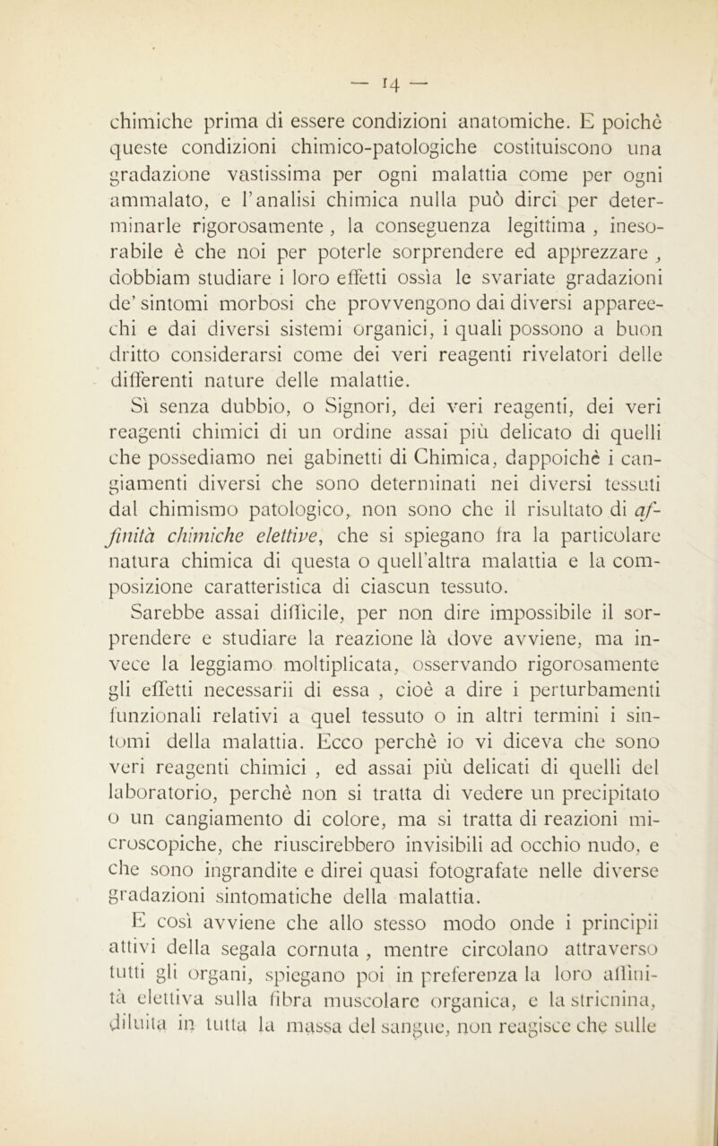 — H chimiche prima di essere condizioni anatomiche. E poiché queste condizioni chimico-patologiche costituiscono una gradazione vastissima per ogni malattia come per ogni ammalato, e E analisi chimica nulla può dirci per deter- minarle rigorosamente , la conseguenza legittima , ineso- rabile è che noi per poterle sorprendere ed apprezzare , dobbiam studiare i loro effetti ossìa le svariate gradazioni de’sintomi morbosi che provvengono dai diversi apparec- chi e dai diversi sistemi organici, i quali possono a buon dritto considerarsi come dei veri reagenti rivelatori delle differenti nature delle malattie. Sì senza dubbio, o Signori, dei veri reagenti, dei veri reagenti chimici di un ordine assai più delicato di quelli che possediamo nei gabinetti di Chimica, dappoiché i can- giamenti diversi che sono determinati nei diversi tessuti dal chimismo patologico, non sono che il risultato di af- finità chimiche elettive, che si spiegano fra la particolare natura chimica di questa o quell’altra malattia e la com- posizione caratteristica di ciascun tessuto. Sarebbe assai difficile, per non dire impossibile il sor- prendere e studiare la reazione là dove avviene, ma in- vece la leggiamo moltiplicata, osservando rigorosamente gli effetti necessarii di essa , cioè a dire i perturbamenti funzionali relativi a quel tessuto o in altri termini i sin- tomi della malattia. Ecco perchè io vi diceva che sono veri reagenti chimici , ed assai più delicati di quelli del laboratorio, perchè non si tratta di vedere un precipitato o un cangiamento di colore, ma si tratta di reazioni mi- croscopiche, che riuscirebbero invisibili ad occhio nudo, e che sono ingrandite e direi quasi fotografate nelle diverse gradazioni sintomatiche della malattia. E così avviene che allo stesso modo onde i principii attivi della segala cornuta , mentre circolano attraverso tutti gii organi, spiegano poi in preferenza la loro alììni- ta elettiva sulla fibra muscolare organica, e la stricnina, diluita in tutta la massa del sangue, non reagisce che sulle