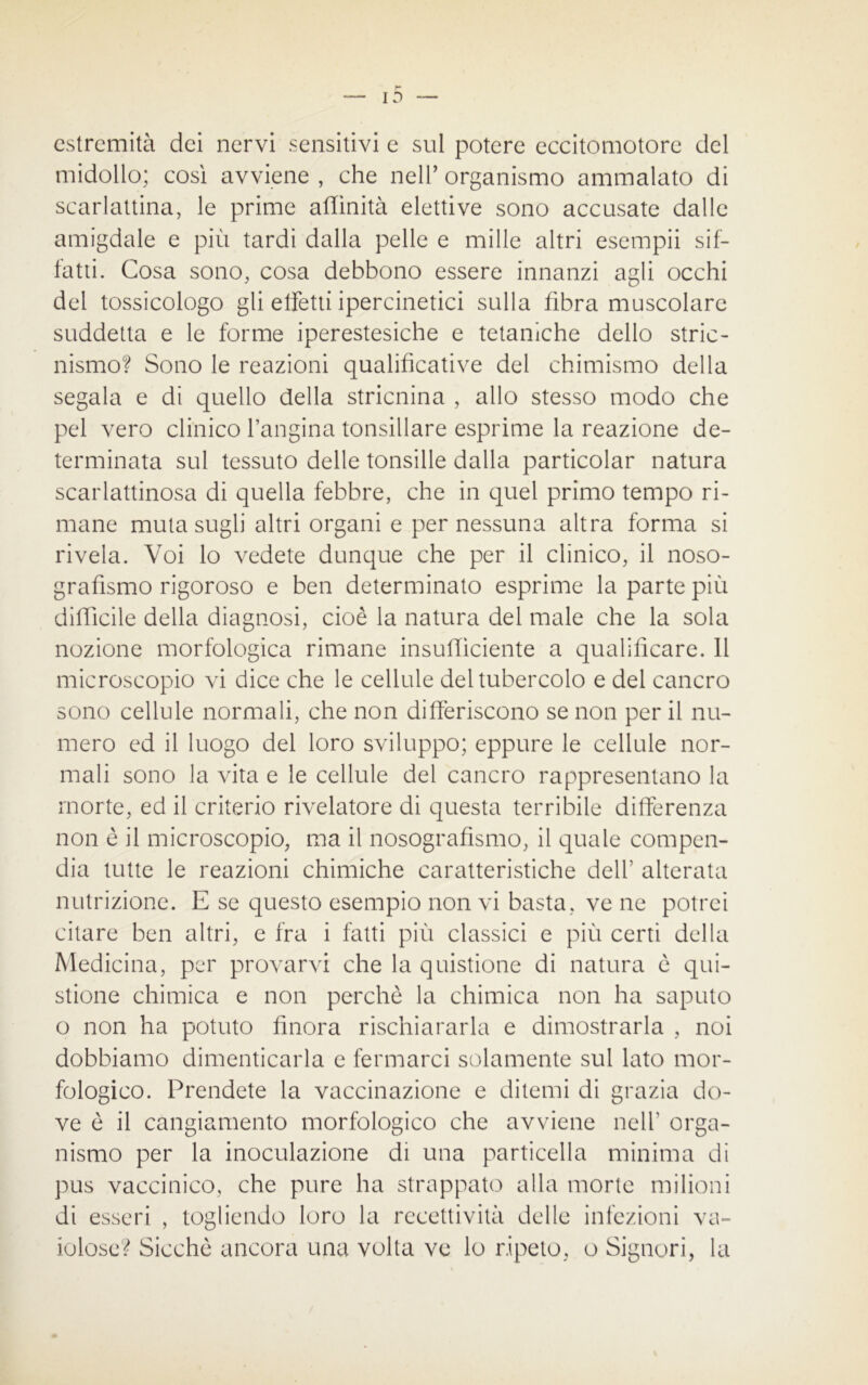 estremità dei nervi sensitivi e sul potere eccitomotore del midollo; cosi avviene , che nell’ organismo ammalato di scarlattina, le prime affinità elettive sono accusate dalle amigdale e più tardi dalla pelle e mille altri esempii sif- fatti. Cosa sono, cosa debbono essere innanzi agli occhi del tossicologo gli effetti ipercinetici sulla fibra muscolare suddetta e le forme iperestesiche e tetaniche dello stric- nismo? Sono le reazioni qualificative del chimismo della segala e di quello della stricnina , allo stesso modo che pel vero clinico l’angina tonsillare esprime la reazione de- terminata sul tessuto delle tonsille dalla particolar natura scarlattinosa di quella febbre, che in quel primo tempo ri- mane muta sugli altri organi e per nessuna altra forma si rivela. Voi lo vedete dunque che per il clinico, il noso- grafismo rigoroso e ben determinato esprime la parte più difficile della diagnosi, cioè la natura del male che la sola nozione morfologica rimane insufficiente a qualificare. Il microscopio vi dice che le cellule del tubercolo e del cancro sono cellule normali, che non differiscono se non per il nu- mero ed il luogo del loro sviluppo; eppure le cellule nor- mali sono la vita e le cellule del cancro rappresentano la morte, ed il criterio rivelatore di questa terribile differenza non è il microscopio, ma il nosografismo, il quale compen- dia tutte le reazioni chimiche caratteristiche dell’ alterata nutrizione. E se questo esempio non vi basta, ve ne potrei citare ben altri, e fra i fatti più classici e più certi della Medicina, per provarvi che la quistione di natura è qui- stione chimica e non perchè la chimica non ha saputo o non ha potuto finora rischiararla e dimostrarla , noi dobbiamo dimenticarla e fermarci solamente sul lato mor- fologico. Prendete la vaccinazione e ditemi di grazia do- ve è il cangiamento morfologico che avviene nell' orga- nismo per la inoculazione di una particella minima di pus vaccinico, che pure ha strappato alla morte milioni di esseri , togliendo loro la recettività delle infezioni va- iolose? Sicché ancora una volta ve lo ripeto, o Signori, la