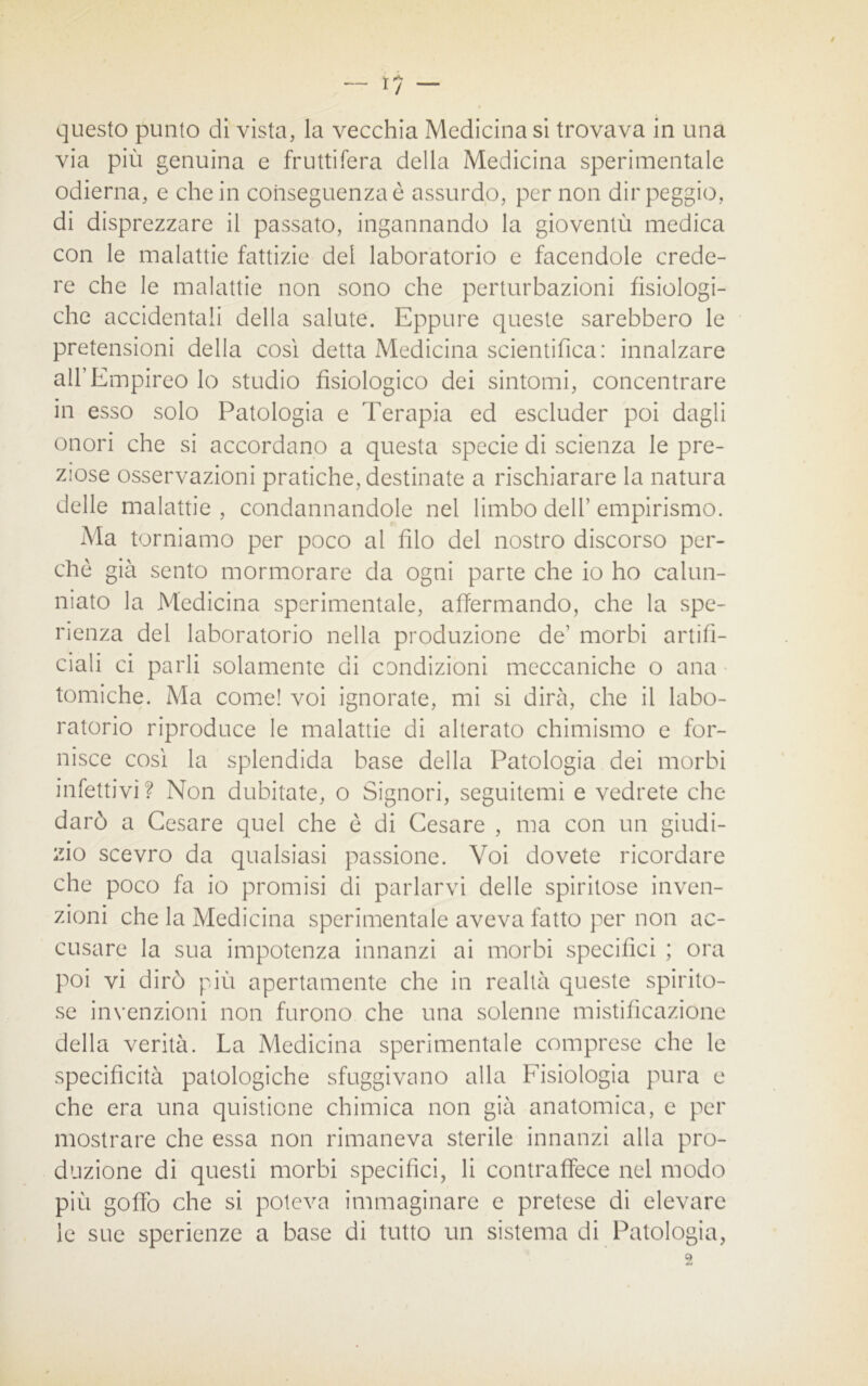 questo punto dì vista, la vecchia Medicina si trovava in una via più genuina e fruttifera della Medicina sperimentale odierna, e che in conseguenza è assurdo, per non dir peggio, di disprezzare il passato, ingannando la gioventù medica con le malattie fattizie del laboratorio e facendole crede- re che le malattie non sono che perturbazioni fisiologi- che accidentali della salute. Eppure queste sarebbero le pretensioni della così detta Medicina scientifica: innalzare all’Empireo lo studio fisiologico dei sintomi, concentrare in esso solo Patologia e Terapia ed escluder poi dagli onori che si accordano a questa specie di scienza le pre- ziose osservazioni pratiche, destinate a rischiarare la natura delle malattie , condannandole nel limbo dell’ empirismo. Ma torniamo per poco al filo del nostro discorso per- chè già sento mormorare da ogni parte che io ho calun- niato la Medicina sperimentale, affermando, che la spe- ranza del laboratorio nella produzione de’ morbi artifi- ciali ci parli solamente di condizioni meccaniche o ana tomiche. Ma come! voi ignorate, mi si dirà, che il labo- ratorio riproduce le malattie di alterato chimismo e for- nisce così la splendida base della Patologia dei morbi infettivi? Non dubitate, o Signori, seguitemi e vedrete che darò a Cesare quel che è di Cesare , ma con un giudi- zio scevro da qualsiasi passione. Voi dovete ricordare che poco fa io promisi di parlarvi delle spiritose inven- zioni che la Medicina sperimentale aveva fatto per non ac- cusare la sua impotenza innanzi ai morbi specifici ; ora poi vi dirò più apertamente che in realtà queste spirito- se invenzioni non furono che una solenne mistificazione della verità. La Medicina sperimentale comprese che le specificità patologiche sfuggivano alla Fisiologia pura e che era una quistione chimica non già anatomica, e per mostrare che essa non rimaneva sterile innanzi alla pro- duzione di questi morbi specifici, li contraffece nel modo più goffo che si poteva immaginare e pretese di elevare le sue sperienze a base di tutto un sistema di Patologia,