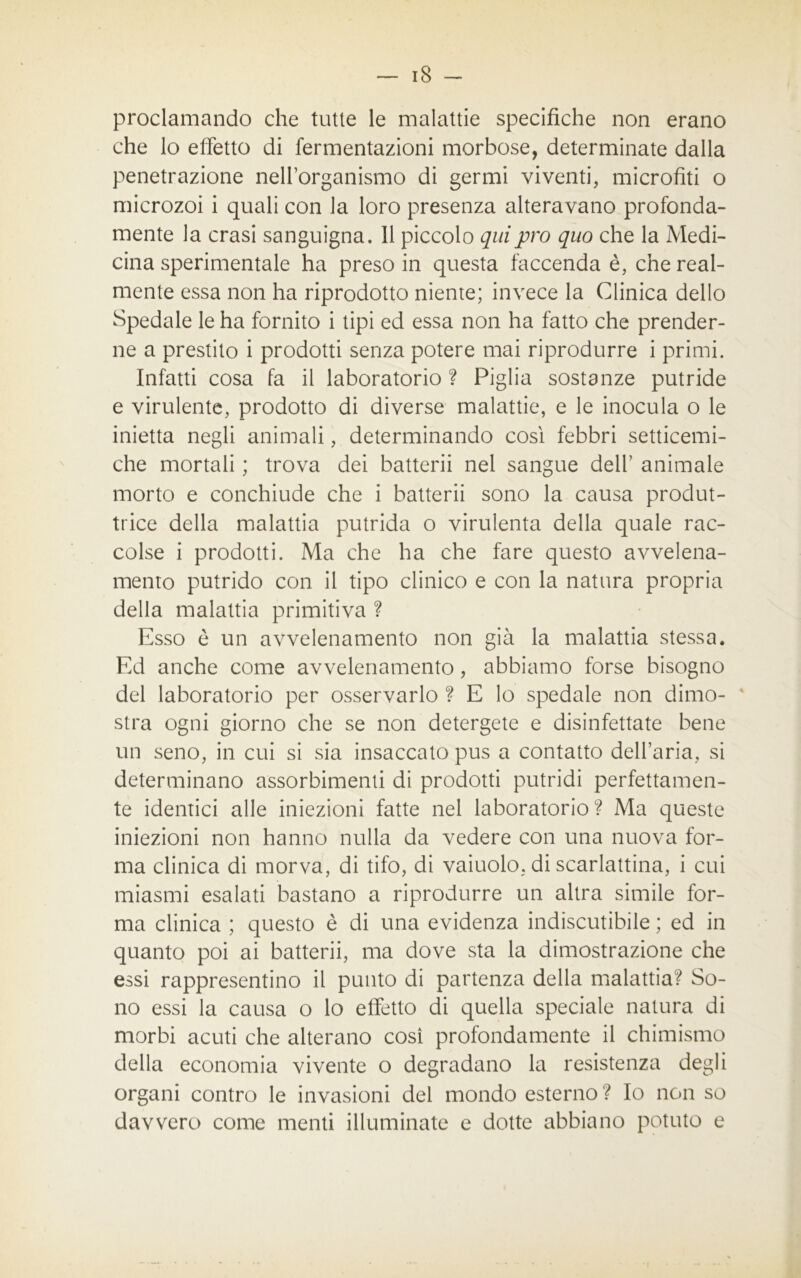 proclamando che tutte le malattie specifiche non erano che lo effetto di fermentazioni morbose, determinate dalla penetrazione nell’organismo di germi viventi, microfiti o microzoi i quali con la loro presenza alteravano profonda- mente la crasi sanguigna. 11 piccolo qui prò quo che la Medi- cina sperimentale ha preso in questa faccenda è, che real- mente essa non ha riprodotto niente; invece la Clinica dello Spedale le ha fornito i tipi ed essa non ha fatto che prender- ne a prestito i prodotti senza potere mai riprodurre i primi. Infatti cosa fa il laboratorio ? Piglia sostanze putride e virulente, prodotto di diverse malattie, e le inocula o le inietta negli animali, determinando così febbri setticemi- che mortali ; trova dei batterli nel sangue dell1 animale morto e conchiude che i batterli sono la causa produt- trice della malattia putrida o virulenta della quale rac- colse i prodotti. Ma che ha che fare questo avvelena- mento putrido con il tipo clinico e con la natura propria della malattia primitiva ? Esso è un avvelenamento non già la malattia stessa. Ed anche come avvelenamento, abbiamo forse bisogno del laboratorio per osservarlo ? E lo spedale non dimo- 4 stra ogni giorno che se non detergete e disinfettate bene un seno, in cui si sia insaccato pus a contatto dell’aria, si determinano assorbimenti di prodotti putridi perfettamen- te identici alle iniezioni fatte nel laboratorio? Ma queste iniezioni non hanno nulla da vedere con una nuova for- ma clinica di morva, di tifo, di vaiuolo, di scarlattina, i cui miasmi esalati bastano a riprodurre un altra simile for- ma clinica ; questo è di una evidenza indiscutibile ; ed in quanto poi ai batterli, ma dove sta la dimostrazione che essi rappresentino il punto di partenza della malattia? So- no essi la causa o lo effetto di quella speciale natura di morbi acuti che alterano così profondamente il chimismo della economia vivente o degradano la resistenza degli organi contro le invasioni del mondo esterno ? Io non so davvero come menti illuminate e dotte abbiano potuto e
