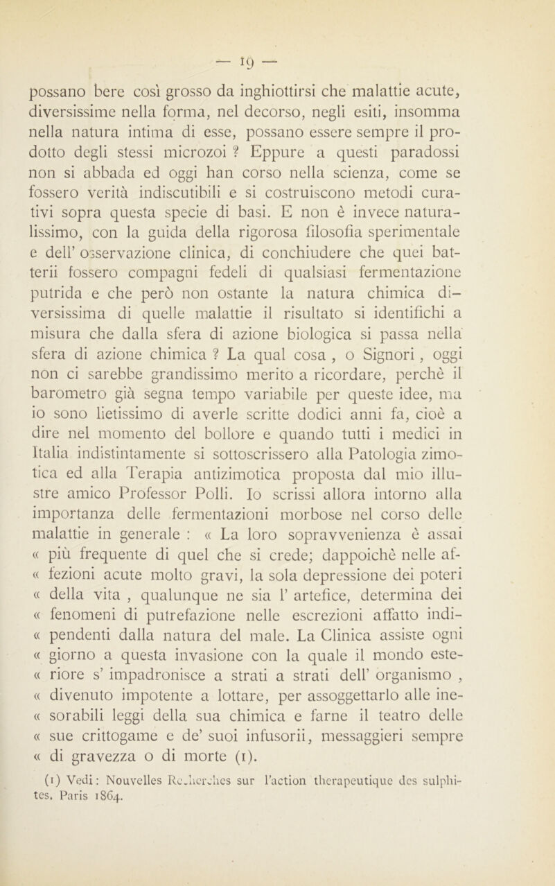 - Kj - possano bere cosi grosso da inghiottirsi che malattie acute* diversissime nella forma, nel decorso, negli esiti, insomma nella natura intima di esse, possano essere sempre il pro- dotto degli stessi microzoi ? Eppure a questi paradossi non si abbada ed oggi han corso nella scienza, come se fossero verità indiscutibili e si costruiscono metodi cura- tivi sopra questa specie di basi. E non è invece natura- lissimo, con la guida della rigorosa filosofìa sperimentale e dell’ osservazione clinica, di conchiudere che quei bat- terà fossero compagni fedeli di qualsiasi fermentazione putrida e che però non ostante la natura chimica di- versissima di quelle malattie il risultato si identifichi a misura che dalla sfera di azione biologica si passa nella sfera di azione chimica ? La qual cosa , o Signori, oggi non ci sarebbe grandissimo merito a ricordare, perchè il barometro già segna tempo variabile per queste idee, ma io sono lietissimo di averle scritte dodici anni fa, cioè a dire nel momento del bollore e quando tutti i medici in Italia indistintamente si sottoscrissero alla Patologia zimo- tica ed alla Terapia antizimotica proposta dal mio illu- stre amico Professor Polli. Io scrissi allora intorno alla importanza delle fermentazioni morbose nel corso delle malattie in generale : « La loro sopravvenienza è assai « più frequente di quel che si crede; dappoiché nelle af- « fezioni acute molto gravi, la sola depressione dei poteri « della vita , qualunque ne sia 1’ artefice, determina dei <( fenomeni di putrefazione nelle escrezioni affatto indi— « pendenti dalla natura del male. La Clinica assiste ogni « giorno a questa invasione con la quale il mondo este- « riore s’ impadronisce a strati a strati dell’ organismo , <( divenuto impotente a lottare, per assoggettarlo alle ine- « sorabili leggi della sua chimica e farne il teatro delle « sue crittogame e de’ suoi infusorii, messaggeri sempre « di gravezza o di morte (i). (i) Vedi: Nouvelles RcJicrelies sur Taction therapeutique dcs sulphi- tes. Paris 1864.
