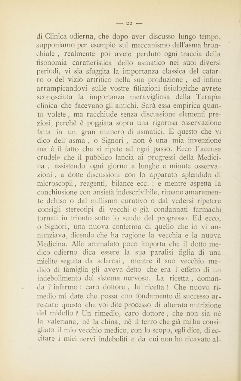 di Clinica odierna, che dopo aver discusso lungo tempo, supponiamo per esempio sul meccanismo dell’asma bron- chiale , realmente poi avete perduto ogni traccia della fisonomia caratteristica dello asmatico nei suoi diversi periodi, vi sia sfuggita la importanza classica del catar- ro o del vizio artritico nella sua produzione , ed infine arrampicandovi sulle vostre filiazioni fisiologiche avrete sconosciuta la importanza meravigliosa della Terapia clinica che facevano gli antichi. Sarà essa empirica quan- to volete , ma racchiude senza discussione elementi pre- ziosi, perchè è poggiata sopra una rigorosa osservazione latta in un gran numero di asmatici. E questo che vi dico dell’ asma , o Signori , non è una mia invenzione ma è il fatto che si ripete ad ogni passo. Ecco l’accusa crudele che il pubblico lancia ai progressi della Medici- na , assistendo ogni giorno a lunghe e minute osserva- zioni , a dotte discussioni con lo apparato splendido di microscopii, reagenti, bilance ecc. : e mentre aspetta la conchiusione con ansietà indescrivibile, rimane amaramen- te deluso o dal nullismo curativo o dai vedersi ripetere consigli stereotipi di vecchi o già condannati farmachi tornati in trionfo sotto lo scudo del progresso. Ed ecco, o Signori, una nuova conferma di quello che io vi an- nunziava, dicendo che ha ragione la vecchia e la nuova Medicina. Allo ammalato poco importa che il dotto me- dico odierno dica essere la sua paralisi figlia di una mielite seguita da sclerosi , mentre il suo vecchio me- dico di famiglia gli aveva detto che era V effetto di un indebolimento del sistema nervoso. La ricetta , doman- da l’infermo : caro dottore , la ricetta ! Che nuovo ri- medio mi date che possa con fondamento di successo ar- restare questo che voi dite processo di alterata nutrizione del midollo ? Un rimedio, caro dottore , che non sia nè la valeriana, nè la china, nè il ferro che già mi ha consi- gliato il mio vecchio medico, con lo scopo, egli dice, di ec- citare i miei nervi indeboliti e da cui non ho ricavato al-